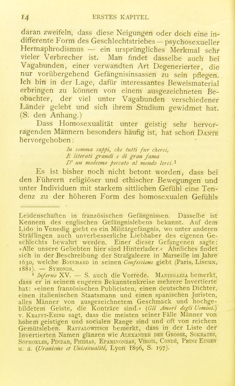 daran zweifeln, dass diese Neigungen oder doch eine in- differente Form des Geschlechtstriebes — psychosexueller Hermaphrodismus — ein ursprüngliches Merkmal sehr vieler Verbrecher ist. Man findet dasselbe auch bei Vagabunden, einer verwandten Art Degenerierter, die nur vorübergehend Gefängnisinsassen zu sein pflegen. Ich bin in der Lage, dafür interessantes Beweismaterial erbringen zu können von einem ausgezeichneten Be- obachter, der viel unter Vagabunden verschiedener Länder gelebt und sich ihrem Studium gewidmet hat. (S. den Anhang.) Dass Homosexualität unter geistig sehr hervor- ragenden Männern besonders häufig ist, hat schon Dante hervorgehoben: In somma sappi, che tutti für cherci, E literati grandi e di gran fama D' im medesmo peccato al motido lerci.1 Es ist bisher noch nicht betont worden, dass bei den Führern religiöser und ethischer Bewegungen und unter Individuen mit starkem sittlichen Gefühl eine Ten- denz zu der höheren Form des homosexualen Gefühls Leidenschaften in französischen Gefängnissen. Dasselbe ist Kennern des englischen Gefängnislebens bekannt. Auf dem Lido in Venedig giebt es ein Militärgefängnis, wo unter anderen Sträflingen auch unverbesserliche Liebhaber des eigenen Ge- schlechts bewahrt werden. Einer dieser Gefangenen sagte: »Alle unsere Geliebten hier sind Hinterlader.« Ähnliches findet sich in der Beschreibung der Strafgaleere in Marseille im Jahre 1630, welche Bouchard in seinen Cou/essions giebt (Paris, Liseux, 1881). — Symonds. 1 Inferno XV. — S. auch die Vorrede. Mantegazza bemerkt, dass er in seinem engeren Bekanntenkreise mehrere Invertierte hat: »einen französischen Publicisten, einen deutschen Dichter, einen italienischen Staatsmann und einen spanischen Juristen, alles Männer von ausgezeichnetem Geschmack und hochge- bildetem Geiste, die Konträre sind.« {GH Amori degli Uomini.) v. Krafft-Ebing sagt, dass die meisten seiner Fälle Männer von hohem geistigen und socialen Range sind und oft von reichem Gemütsleben. Raffalowitsch bemerkt, dass in der Liste der Invertierten Namen glänzen wie Alexander der Grosse, Sokrates, SOT'HOKLES, PlNDAR, PlIIDIAS, EPAMLVONDAS, VlRGFL, CONDE, PßlXZ EüGEN u. a. (Uranisme et Unisexual'ite, Lyon I896, S. 197).