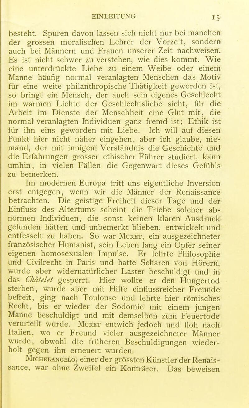 besteht. Spuren davon lassen sich nicht nur bei manchen der grossen moralischen Lehrer der Vorzeit, sondern auch bei Männern und Frauen unserer Zeit nachweisen. Es ist nicht schwer zu verstehen, wie dies kommt. Wie eine unterdrückte Liebe zu einem Weibe oder einem Manne häufig normal veranlagten Menschen das Motiv für eine weite philanthropische Thätigkeit geworden ist, so bringt ein Mensch, der auch sein eigenes Geschlecht im warmen Lichte der Geschlechtsliebe sieht, für die Arbeit im Dienste der Menschheit eine Glut mit, die normal veranlagten Individuen ganz fremd ist; Ethik ist für ihn eins geworden mit Liebe. Ich will auf diesen Punkt hier nicht näher eingehen, aber ich glaube, nie- mand, der mit innigem Verständnis die Geschichte und die Erfahrungen grosser ethischer Führer studiert, kann umhin, in vielen Fällen die Gegenwart dieses Gefühls zu bemerken. Im modernen Europa tritt uns eigentliche Inversion erst entgegen, wenn wir die Männer der Renaissance betrachten. Die geistige Freiheit dieser Tage und der Einfluss des Altertums scheint die Triebe solcher ab- normen Individuen, die sonst keinen klaren Ausdruck gefunden hätten und unbemerkt blieben, entwickelt und entfesselt zu haben. So war Muret, ein ausgezeichneter französischer Humanist, sein Leben lang ein Opfer seiner eigenen homosexualen Impulse. Er lehrte Philosophie und Civilrecht in Paris und hatte Scharen von Hörern, wurde aber widernatürlicher Laster beschuldigt und in das Chatelet gesperrt. Hier wollte er den Hungertod sterben, wurde aber mit Hilfe einflussreicher Freunde befreit, ging nach Toulouse und lehrte hier römisches Recht, bis er wieder der Sodomie mit einem jungen Manne beschuldigt und mit demselben zum Feuertode verurteilt wurde. Muret entwich jedoch und floh nach Italien, wo er Freund vieler ausgezeichneter Männer wurde, obwohl die früheren Beschuldigungen wieder- holt gegen ihn erneuert wurden. Michelangelo, einer der grössten Künstler der Renais- sance, war ohne Zweifel ein Konträrer. Das beweisen