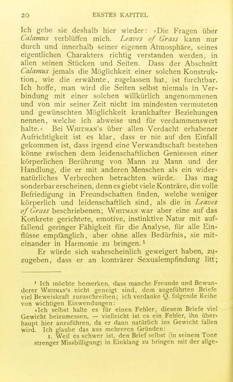 Ich gebe sie deshalb hier wieder: »Die Fragen über Calamus verblüffen mich. Leaves of Grass kann nur durch und innerhalb seiner eigenen Atmosphäre, seines eigentlichen Charakters richtig verstanden werden, in allen seinen Stücken und Seiten. Dass der Abschnitt Calamus jemals die Möglichkeit einer solchen Konstruk- tion, wie die erwähnte, zugelassen hat, ist furchtbar. Ich hoffe, man wird die Seiten selbst niemals in Ver- bindung mit einer solchen willkürlich angenommenen und von mir seiner Zeit nicht im mindesten vermuteten und gewünschten Möglichkeit krankhafter Beziehungen nennen, welche ich abweise und für verdammenswert halte.« Bei Whitman's über allen Verdacht erhabener Aufrichtigkeit ist es klar, dass er nie auf den Einfall gekommen ist, dass irgend eine Verwandtschaft bestehen könne zwischen dem leidenschaftlichen Geniessen einer körperlichen Berührung von Mann zu Mann und der Handlung, die er mit anderen Menschen als ein wider- natürliches Verbrechen betrachten würde. Das mag sonderbar erscheinen, denn es giebt viele Konträre, die volle Befriedigung in Freundschaften finden, welche weniger körperlich und leidenschaftlich sind, als die in Leaves of Grass beschriebenen; Whitman war aber eine auf das Konkrete gerichtete, emotive, instinktive Natur mit auf- fallend geringer Fähigkeit für die Analyse, für alle Ein- flüsse empfänglich, aber ohne alles Bedürfnis, sie mit- einander in Harmonie zu bringen.1 Er würde sich wahrscheinlich geweigert haben, zu- zugeben, dass er an konträrer Sexualempfindung litt; 1 Ich möchte bemerken, dass manche Freunde und Bewun- derer Whitman's nicht geneigt sind, dem angeführten Briefe viel Beweiskraft zuzuschreiben; ich verdanke Q. folgende Reihe von wichtigen Einwendungen: »Ich selbst halte es für einen Fehler, diesem Briefe viel Gewicht beizumessen, — vielleicht ist es ein Fehler, ihn über- haupt hier anzuführen, da er dann natürlich ins Gewicht fallen wird. Ich glaube das aus mehreren Gründen: i. Weil es schwer ist, den Brief selbst (in seinem Tone strenger Missbilligung) in Einklang zu bringen mit der allge-