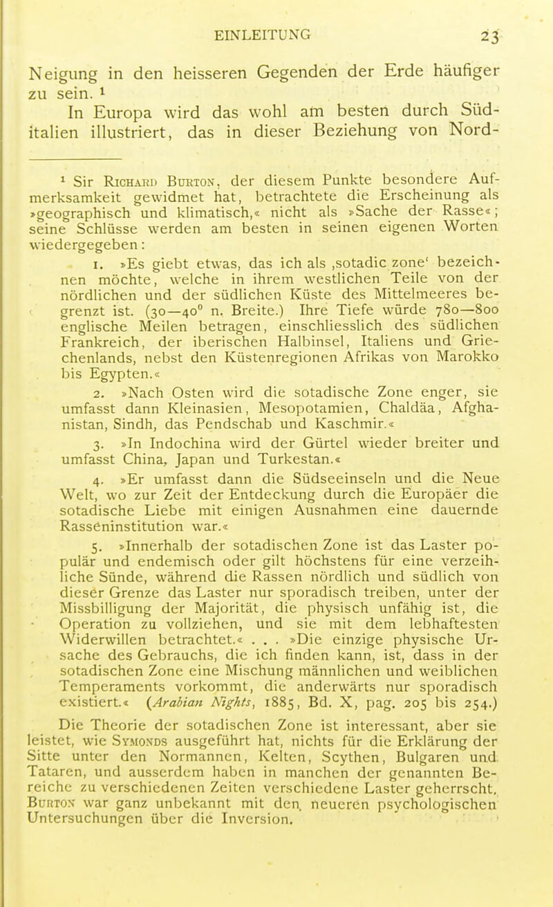 Neigung in den heisseren Gegenden der Erde häufiger zu sein. 1 In Europa wird das wohl am besten durch Süd- italien illustriert, das in dieser Beziehung von Nord- 1 Sir Richard Burton, der diesem Punkte besondere Auf- merksamkeit gewidmet hat, betrachtete die Erscheinung als »geographisch und klimatisch,« nicht als »Sache der Rasse«; seine Schlüsse werden am besten in seinen eigenen Worten wiedergegeben: 1. »Es giebt etwas, das ich als ,sotadic zone' bezeich- nen möchte, welche in ihrem westlichen Teile von der nördlichen und der südlichen Küste des Mittelmeeres be- grenzt ist. (30—400 n. Breite.) Ihre Tiefe würde 780—800 englische Meilen betragen, einschliesslich des südlichen Frankreich, der iberischen Halbinsel, Italiens und Grie- chenlands, nebst den Küstenregionen Afrikas von Marokko bis Egypten.« 2. »Nach Osten wird die sotadische Zone enger, sie umfasst dann Kleinasien, Mesopotamien, Chaldäa, Afgha- nistan, Sindh, das Pendschab und Kaschmir.« 3. »In Indochina wird der Gürtel wieder breiter und umfasst China, Japan und Turkestan.« 4. »Er umfasst dann die Südseeinseln und die Neue Welt, wo zur Zeit der Entdeckung durch die Europäer die sotadische Liebe mit einigen Ausnahmen eine dauernde Rasseninstitution war.« 5. »Innerhalb der sotadischen Zone ist das Laster po- pulär und endemisch oder gilt höchstens für eine verzeih- liche Sünde, während die Rassen nördlich und südlich von dieser Grenze das Laster nur sporadisch treiben, unter der Missbilligung der Majorität, die physisch unfähig ist, die Operation zu vollziehen, und sie mit dem lebhaftesten Widerwillen betrachtet.« . . . »Die einzige physische Ur- sache des Gebrauchs, die ich rinden kann, ist, dass in der sotadischen Zone eine Mischung männlichen und weiblichen Temperaments vorkommt, die anderwärts nur sporadisch existiert.« (Arabian Nights, 1885, Bd. X, pag. 205 bis 254.) Die Theorie der sotadischen Zone ist interessant, aber sie leistet, wie Symoxds ausgeführt hat, nichts für die Erklärung der Sitte unter den Normannen, Kelten, Scythen, Bulgaren und Tataren, und ausserdem haben in manchen der genannten Be- reiche zu verschiedenen Zeiten verschiedene Laster geherrscht. Burtox war ganz unbekannt mit den neueren psychologischen Untersuchungen über die Inversion.