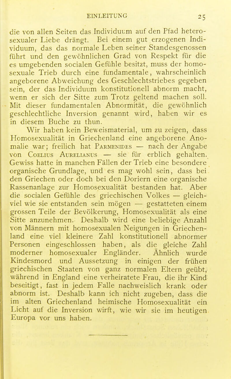 die von allen Seiten das Individuum auf den Pfad hetero- sexualer Liebe drängt. Bei einem gut erzogenen Indi- viduum, das das normale Leben seiner Standesgenossen führt und den gewöhnlichen Grad von Respekt für die es umgebenden socialen Gefühle besitzt, muss der homo- sexuale Trieb durch eine fundamentale, wahrscheinlich angeborene Abweichung des Geschlechtstriebes gegeben sein, der das Individuum konstitutionell abnorm macht, wenn er sich der Sitte zum Trotz geltend machen soll. Mit dieser fundamentalen Abnormität, die gewöhnlich geschlechtliche Inversion genannt wird, haben wir es in diesem Buche zu thun. Wir haben kein Beweismaterial, um zu zeigen, dass Homosexualität in Griechenland eine angeborene Ano- malie war; freilich hat Parmenides — nach der Angabe von Coelius Aurelianus — sie für erblich gehalten. Gewiss hatte in manchen Fällen der Trieb eine besondere organische Grundlage, und es mag wohl sein, dass bei den Griechen oder doch bei den Doriern eine organische Rassenanlage zur Homosexualität bestanden hat. Aber die socialen Gefühle des griechischen Volkes — gleich- viel wie sie entstanden sein mögen — gestatteten einem grossen Teile der Bevölkerung, Homosexualität als eine Sitte anzunehmen. Deshalb wird eine beliebige Anzahl von Männern mit homosexualen Neigungen in Griechen- land eine viel kleinere Zahl konstitutionell abnormer Personen eingeschlossen haben, als die gleiche Zahl moderner homosexualer Engländer. Ähnlich wurde Kindesmord und Aussetzung in einigen der frühen griechischen Staaten von ganz normalen Eltern geübt, während in England eine verheiratete Frau, die ihr Kind beseitigt, fast in jedem Falle nachweislich krank oder abnorm ist. Deshalb kann ich nicht zugeben, dass die im alten Griechenland heimische Homosexualität ein Licht auf die Inversion wirft, wie wir sie im heutigen Europa vor uns haben.