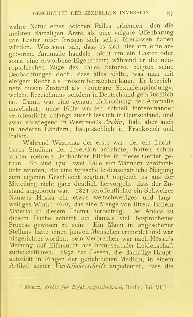 wahre Natur eines solchen Falles erkennen, den die meisten damaligen Ärzte als eine vulgäre Offenbarung von Laster oder Irresein sich selbst überlassen haben würden. Westphal sah, dass es sich hier um eine an- geborene Anomalie handele, nicht um ein Laster oder sonst eine erworbene Eigenschaft; während er die neu- ropathischen Züge des Falles betonte, zeigten seine Beobachtungen doch, dass alles fehlte, was man mit einigem Recht als Irresein betrachten kann. Er bezeich- nete diesen Zustand als »konträre Sexualempfindung«, welche Bezeichnung seitdem in Deutschland gebräuchlich ist. Damit war eine genaue Erforschung der Anomalie angebahnt; neue Fälle wurden schnell hintereinander veröffentlicht, anfangs ausschliesslich in Deutschland, und zwar vorwiegend in Westphal's Archiv, bald aber auch in anderen Ländern, hauptsächlich in Frankreich und Italien. Während Westphal der erste war, der ein frucht- bares Studium der Inversion anbahnte, hatten schon vorher mehrere Beobachter Blicke in dieses Gebiet ge- than. So sind 1791 zwei Fälle von Männern veröffent- licht worden, die eine typische leidenschaftliche Neigung zum eigenen Geschlecht zeigten,1 obgleich es aus der Mitteilung nicht ganz deutlich hervorgeht, dass der Zu- stand angeboren war. 1821 veröffentlichte ein Schweizer Namens Hössli ein etwas weitschweifiges und lang- weiliges Werk: Eros, das eine Menge von litterarischem Material zu diesem Thema herbeitrug. Der Anlass zu diesem Buche scheint ein damals viel besprochener Process gewesen zu sein. Ein Mann in angesehener Stellung hatte einen jungen Menschen ermordet und war hingerichtet worden; sein Verbrechen war nach Hössli's Meinung auf Eifersucht aus homosexualcr Leidenschaft zurückzuführen. 1852 hat Casper, die damalige Haupt- autorität in Fragen der gerichtlichen Medizin, in einem Artikel seiner Vierteljahrsschrift angedeutet, dass die 1 MoiUTZ, Archiv für Erfahrungsseelenkiinde, Berlin, Bd. VlII.