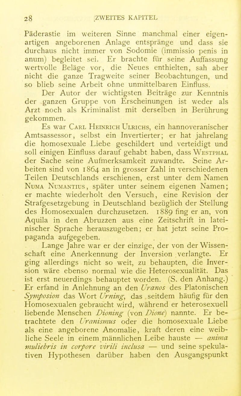 Päderastie im weiteren Sinne manchmal einer eigen- artigen angeborenen Anlage entspränge und dass sie durchaus nicht immer von Sodomie (immissio penis in anum) begleitet sei. Er brachte für seine Auffassung wertvolle Beläge vor, die Neues enthielten, sah aber nicht die ganze Tragweite seiner Beobachtungen, und so blieb seine Arbeit ohne unmittelbaren Einfluss. Der Autor der wichtigsten Beiträge zur Kenntnis der ganzen Gruppe von Erscheinungen ist weder als Arzt noch als Kriminalist mit derselben in Berührung gekommen. Es war Carl Heinrich Ulrichs, ein hannoveranischer Amtsassessor, selbst ein Invertierter; er hat jahrelang die homosexuale Liebe geschildert und verteidigt und soll einigen Einfluss darauf gehabt haben, dass Westphal der Sache seine Aufmerksamkeit zuwandte. Seine Ar- beiten sind von 1864 an in grosser Zahl in verschiedenen Teilen Deutschlands erschienen, erst unter dem Namen Numa Numantius , später unter seinem eigenen Namen; er machte wiederholt den Versuch, eine Revision der Strafgesetzgebung in Deutschland bezüglich der Stellung des Homosexualen durchzusetzen. 1889 fing er an, von Aquila in den Abruzzen aus eine Zeitschrift in latei- nischer Sprache herauszugeben; er hat jetzt seine Pro- paganda aufgegeben. Lange Jahre war er der einzige, der von der Wissen- schaft eine Anerkennung der Inversion verlangte. Er ging allerdings nicht so weit, zu behaupten, die Inver- sion wäre ebenso normal wie die Heterosexualität. Das ist erst neuerdings behauptet worden. (S. den Anhang.) Er erfand in Anlehnung an den Uranos des Platonischen Symposion das Wort Urning, das seitdem häufig für den Plomosexualen gebraucht wird, während er heterosexuell liebende Menschen Dioning (von Dione) nannte. Er be- trachtete den Uranismus oder die homosexuale Liebe als eine angeborene Anomalie, kraft deren eine weib- liche Seele in einem männlichen Leibe hauste — anima vitdiebris in corpore virili inclusa — und seine spekula- tiven Hypothesen darüber haben den Ausgangspunkt