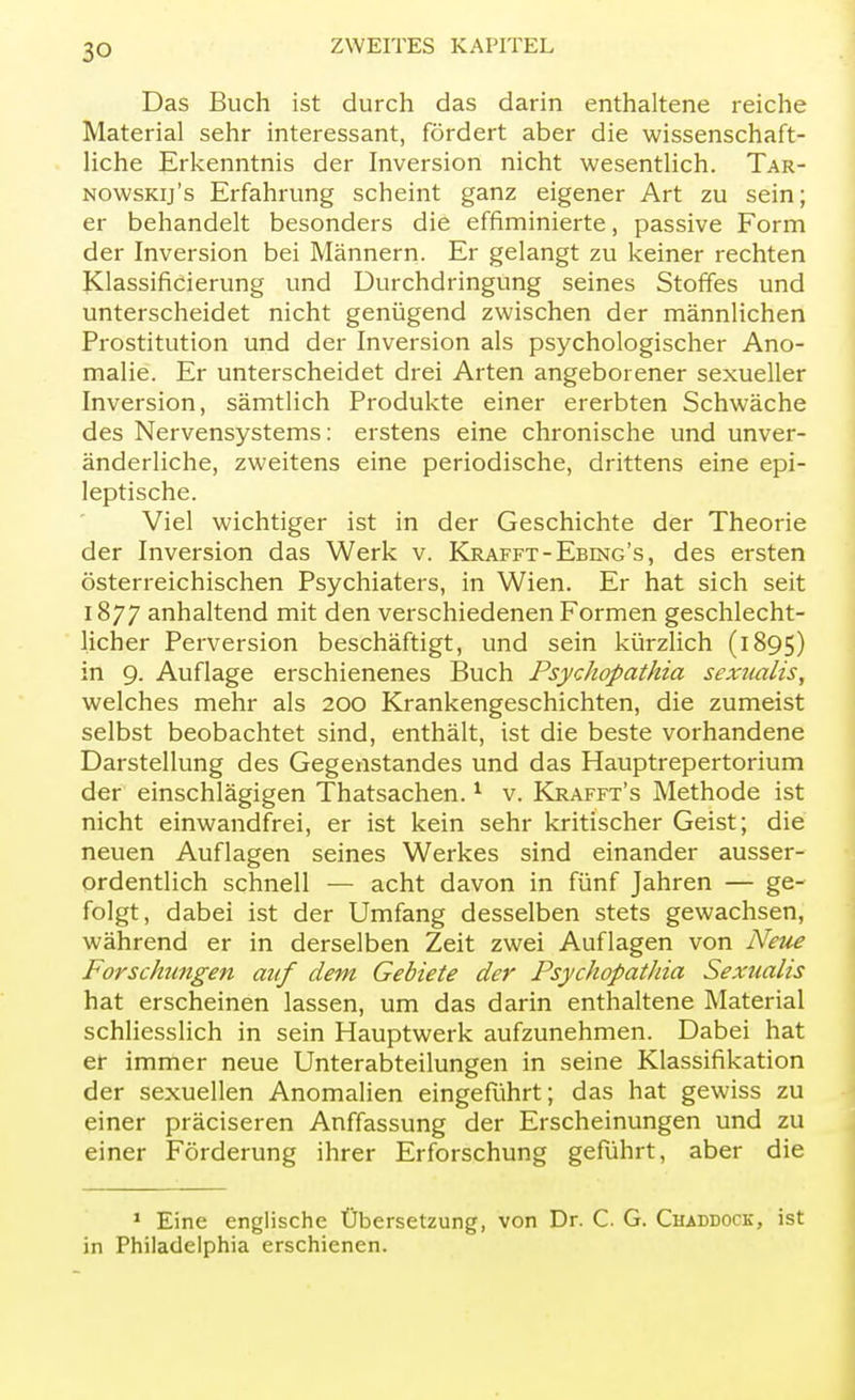 Das Buch ist durch das darin enthaltene reiche Material sehr interessant, fördert aber die wissenschaft- liche Erkenntnis der Inversion nicht wesentlich. Tar- nowskij's Erfahrung scheint ganz eigener Art zu sein; er behandelt besonders die effiminierte, passive Form der Inversion bei Männern. Er gelangt zu keiner rechten Klassificierung und Durchdringung seines Stoffes und unterscheidet nicht genügend zwischen der männlichen Prostitution und der Inversion als psychologischer Ano- malie. Er unterscheidet drei Arten angeborener sexueller Inversion, sämtlich Produkte einer ererbten Schwäche des Nervensystems: erstens eine chronische und unver- änderliche, zweitens eine periodische, drittens eine epi- leptische. Viel wichtiger ist in der Geschichte der Theorie der Inversion das Werk v. Krafft- Ebing 's, des ersten österreichischen Psychiaters, in Wien. Er hat sich seit 1877 anhaltend mit den verschiedenen Formen geschlecht- licher Perversion beschäftigt, und sein kürzlich (1895) in 9. Auflage erschienenes Buch Psychopathia sexiuxlis, welches mehr als 200 Krankengeschichten, die zumeist selbst beobachtet sind, enthält, ist die beste vorhandene Darstellung des Gegenstandes und das Hauptrepertorium der einschlägigen Thatsachen.1 v. Krafft's Methode ist nicht einwandfrei, er ist kein sehr kritischer Geist; die neuen Auflagen seines Werkes sind einander ausser- ordentlich schnell — acht davon in fünf Jahren — ge- folgt, dabei ist der Umfang desselben stets gewachsen, während er in derselben Zeit zwei Auflagen von Neue Forschingen auf dem Gebiete der Psychopathia Sexualis hat erscheinen lassen, um das darin enthaltene Material schliesslich in sein Hauptwerk aufzunehmen. Dabei hat er immer neue Unterabteilungen in seine Klassifikation der sexuellen Anomalien eingeführt; das hat gewiss zu einer präciseren Auffassung der Erscheinungen und zu einer Förderung ihrer Erforschung geführt, aber die 1 Eine englische Übersetzung, von Dr. C G. Chaddock, ist in Philadelphia erschienen.