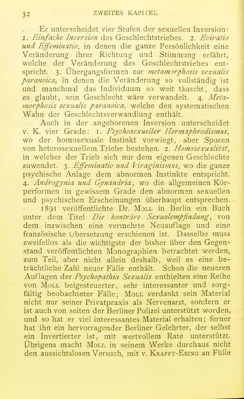 Er unterscheidet vier Stufen der sexuellen Inversion: j. Einfache Inversion des Geschlechtstriebes. 2. Eviratio und Effeminatio, in denen die ganze Persönlichkeit eine Veränderung ihrer Richtung und Stimmung erfährt, welche der Veränderung des Geschlechtstriebes ent- spricht. 3. Übergangsformen zur metamorphosis sexualis paranoica, in denen die Veränderung so vollständig ist und manchmal das Individuum so weit täuscht, dass es glaubt, sein Geschlecht wäre verwandelt. 4. Meta- morphosis sexualis paranoica, welche den systematischen Wahn der Geschlechtsverwandlung enthält. Auch in der angeborenen Inversion unterscheidet v. K. vier Grade: 1. Psychosexueller Hermaphrodismus, wo der homosexuale Instinkt vorwiegt, aber Spuren von heterosexuellem Triebe bestehen. 2. Homosexualität, in welcher der Trieb sich nur dem eigenen Geschlechte zuwendet. 3. Effeminatio und Viraginismus, wo die ganze psychische Anlage dem abnormen Instinkte entspricht. 4. Androgynia und Gynandria, wo die allgemeinen Kör- performen in gewissem Grade den abnormen sexuellen und psychischen Erscheinungen überhaupt entsprechen. 1891 veröffentlichte Dr. Moll in Berlin ein Buch unter dem Titel Die konträre Sexualempfindung, von dem inzwischen eine vermehrte Neuauflage und eine französische Ubersetzung erschienen ist. Dasselbe muss zweifellos als die wichtigste der bisher über den Gegen- stand veröffentlichten Monographien betrachtet werden, zum Teil, aber nicht allein deshalb, weil es eine be- trächtliche Zahl neuer Fälle enthält. Schon die neueren Auflagen der Psychopathia Sexualis enthielten eine Reihe von Moll beigesteuerter, sehr interessanter und sorg- fältig beobachteter Fälle; Moll verdankt sein Material nicht nur seiner Privatpraxis als Nervenarzt, sondern er ist auch von Seiten der Berliner Polizei unterstützt worden, und so hat er viel interessantes Material erhalten; ferner hat ihn ein hervorragender Berliner Gelehrter, der selbst ein Invertierter ist, mit wertvollem Rate unterstützt. Übrigens macht Moll in seinem Werke durchaus nicht den aussichtslosen Versuch, mit v. Krafft-Ebing an Fülle