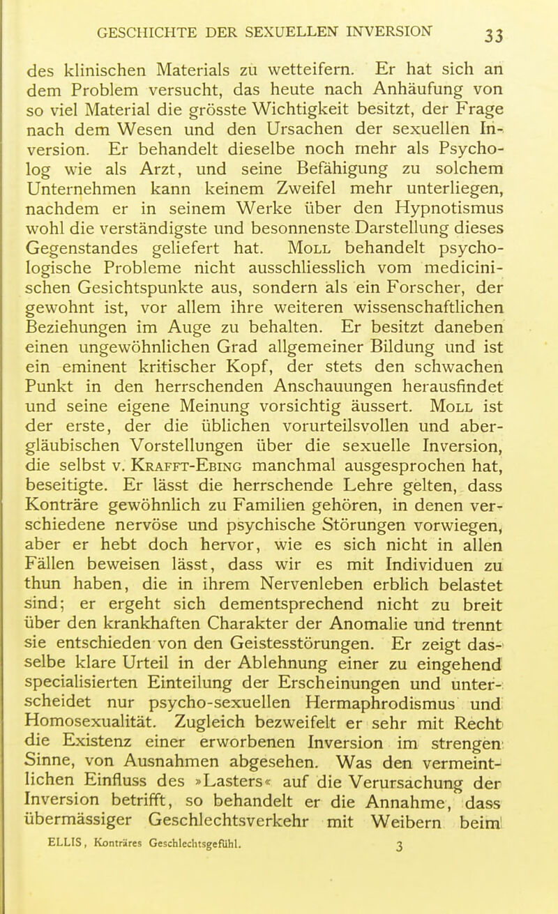 des klinischen Materials zu wetteifern. Er hat sich an dem Problem versucht, das heute nach Anhäufung von so viel Material die grösste Wichtigkeit besitzt, der Frage nach dem Wesen und den Ursachen der sexuellen In- version. Er behandelt dieselbe noch mehr als Psycho- log wie als Arzt, und seine Befähigung zu solchem Unternehmen kann keinem Zweifel mehr unterliegen, nachdem er in seinem Werke über den Hypnotismus wohl die verständigste und besonnenste Darstellung dieses Gegenstandes geliefert hat. Moll behandelt psycho- logische Probleme nicht ausschliesslich vom medicini- schen Gesichtspunkte aus, sondern als ein Forscher, der gewohnt ist, vor allem ihre weiteren wissenschaftlichen Beziehungen im Auge zu behalten. Er besitzt daneben einen ungewöhnlichen Grad allgemeiner Bildung und ist ein eminent kritischer Kopf, der stets den schwachen Punkt in den herrschenden Anschauungen herausfindet und seine eigene Meinung vorsichtig äussert. Moll ist der erste, der die üblichen vorurteilsvollen und aber- gläubischen Vorstellungen über die sexuelle Inversion, die selbst v. Krafft-Ebing manchmal ausgesprochen hat, beseitigte. Er lässt die herrschende Lehre gelten, dass Konträre gewöhnlich zu Familien gehören, in denen ver- schiedene nervöse und psychische Störungen vorwiegen, aber er hebt doch hervor, wie es sich nicht in allen Fällen beweisen lässt, dass wir es mit Individuen zu thun haben, die in ihrem Nervenleben erblich belastet sind; er ergeht sich dementsprechend nicht zu breit über den krankhaften Charakter der Anomalie und trennt sie entschieden von den Geistesstörungen. Er zeigt das- selbe klare Urteil in der Ablehnung einer zu eingehend specialisierten Einteilung der Erscheinungen und unter- scheidet nur psycho-sexuellen Hermaphrodismus und Homosexualität. Zugleich bezweifelt er sehr mit Recht die Existenz einer erworbenen Inversion im strengen Sinne, von Ausnahmen abgesehen. Was den vermeint- lichen Einfluss des »Lasters« auf die Verursachung der Inversion betrifft, so behandelt er die Annahme, dass übermässiger Geschlechtsverkehr mit Weibern beim! ELLIS , Konträres Geschlechtsgefuhl. 3