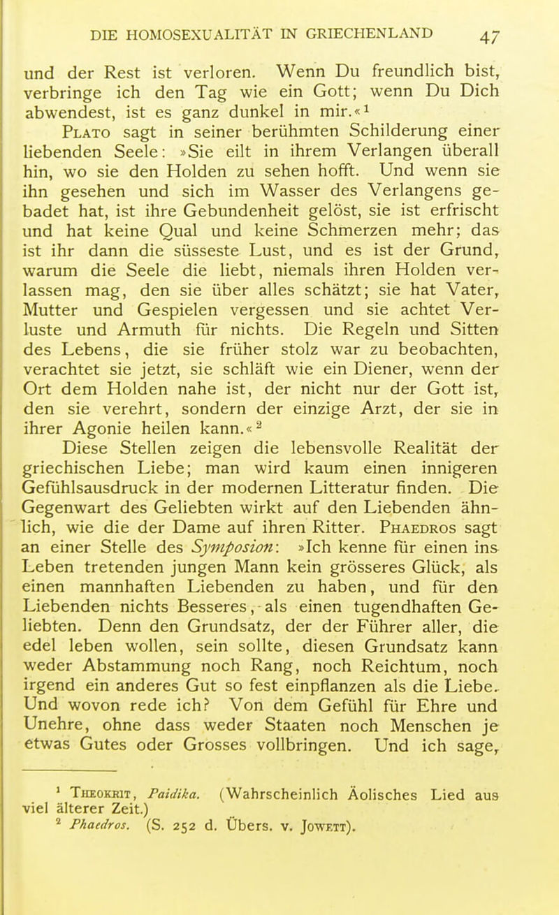 und der Rest ist verloren. Wenn Du freundlich bist, verbringe ich den Tag wie ein Gott; wenn Du Dich abwendest, ist es ganz dunkel in mir.«1 Plato sagt in seiner berühmten Schilderung einer liebenden Seele: »Sie eilt in ihrem Verlangen überall hin, wo sie den Holden zu sehen hofft. Und wenn sie ihn gesehen und sich im Wasser des Verlangens ge- badet hat, ist ihre Gebundenheit gelöst, sie ist erfrischt und hat keine Qual und keine Schmerzen mehr; das ist ihr dann die süsseste Lust, und es ist der Grund, warum die Seele die liebt, niemals ihren Holden ver- lassen mag, den sie über alles schätzt; sie hat Vater, Mutter und Gespielen vergessen und sie achtet Ver- luste und Armuth für nichts. Die Regeln und Sitten des Lebens, die sie früher stolz war zu beobachten, verachtet sie jetzt, sie schläft wie ein Diener, wenn der Ort dem Holden nahe ist, der nicht nur der Gott ist, den sie verehrt, sondern der einzige Arzt, der sie in ihrer Agonie heilen kann.«2 Diese Stellen zeigen die lebensvolle Realität der griechischen Liebe; man wird kaum einen innigeren Gefühlsausdruck in der modernen Litteratur finden. Die Gegenwart des Geliebten wirkt auf den Liebenden ähn- lich, wie die der Dame auf ihren Ritter. Phaedros sagt an einer Stelle des Symposion: »Ich kenne für einen ins Leben tretenden jungen Mann kein grösseres Glück, als einen mannhaften Liebenden zu haben, und für den Liebenden nichts Besseres, als einen tugendhaften Ge- liebten. Denn den Grundsatz, der der Führer aller, die edel leben wollen, sein sollte, diesen Grundsatz kann weder Abstammung noch Rang, noch Reichtum, noch irgend ein anderes Gut so fest einpflanzen als die Liebe. Und wovon rede ich? Von dem Gefühl für Ehre und Unehre, ohne dass weder Staaten noch Menschen je etwas Gutes oder Grosses vollbringen. Und ich sage, 1 Tiieokrit, Paidika. (Wahrscheinlich Äolisches Lied aus viel älterer Zeit.) 2 Phaedros. (S. 252 d. Übers, v. Jowett).