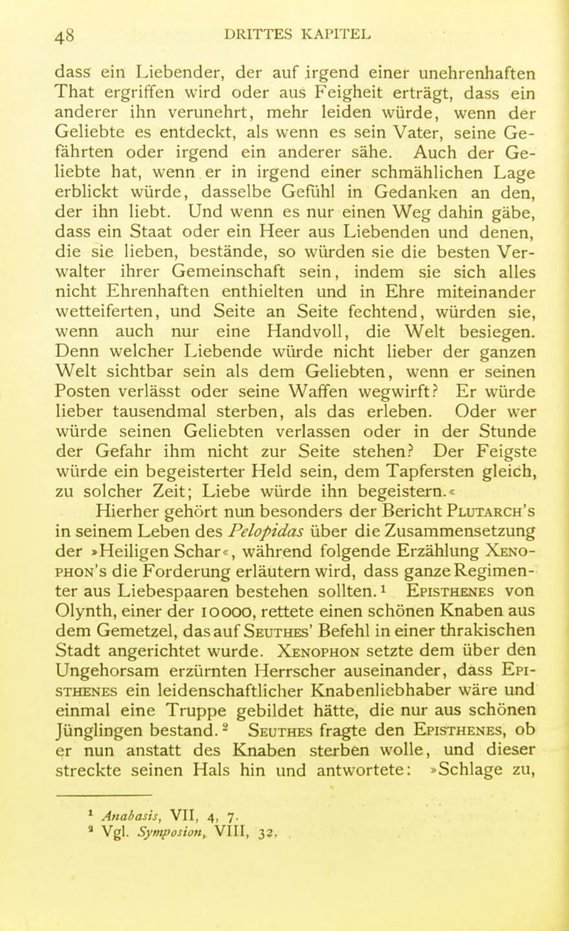 dass ein Liebender, der auf irgend einer unehrenhaften That ergriffen wird oder aus Feigheit erträgt, dass ein anderer ihn verunehrt, mehr leiden würde, wenn der Geliebte es entdeckt, als wenn es sein Vater, seine Ge- fährten oder irgend ein anderer sähe. Auch der Ge- liebte hat, wenn er in irgend einer schmählichen Lage erblickt würde, dasselbe Gefühl in Gedanken an den, der ihn liebt. Und wenn es nur einen Weg dahin gäbe, dass ein Staat oder ein Heer aus Liebenden und denen, die sie lieben, bestände, so würden sie die besten Ver- walter ihrer Gemeinschaft sein, indem sie sich alles nicht Ehrenhaften enthielten und in Ehre miteinander wetteiferten, und Seite an Seite fechtend, würden sie, wenn auch nur eine Handvoll, die Welt besiegen. Denn welcher Liebende würde nicht lieber der ganzen Welt sichtbar sein als dem Geliebten, wenn er seinen Posten verlässt oder seine Waffen wegwirft? Er würde lieber tausendmal sterben, als das erleben. Oder wer würde seinen Geliebten verlassen oder in der Stunde der Gefahr ihm nicht zur Seite stehen? Der Feigste würde ein begeisterter Held sein, dem Tapfersten gleich, zu solcher Zeit; Liebe würde ihn begeistern.« Hierher gehört nun besonders der Bericht Plutarch's in seinem Leben des Pelopidas über die Zusammensetzung der >Heiligen Schar«, während folgende Erzählung Xeno- phon's die Forderung erläutern wird, dass ganze Regimen- ter aus Liebespaaren bestehen sollten.1 Episthenes von Olynth, einer der ioooo, rettete einen schönen Knaben aus dem Gemetzel, das auf Seuthes' Befehl in einer thrakischen Stadt angerichtet wurde. Xenophon setzte dem über den Ungehorsam erzürnten Herrscher auseinander, dass Epi- sthenes ein leidenschaftlicher Knabenliebhaber wäre und einmal eine Truppe gebildet hätte, die nur aus schönen Jünglingen bestand.2 Seuthes fragte den Episthenes, ob er nun anstatt des Knaben sterben wolle, und dieser streckte seinen Hals hin und antwortete: »Schlage zu, 1 Anabasis, VII, 4, 7. a Vgl. Symposion, VIII, 32.