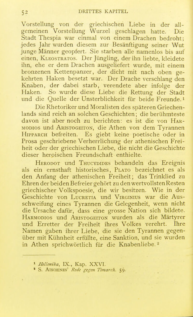 Vorstellung von der griechischen Liebe in der all- gemeinen Vorstellung Wurzel geschlagen hatte. Die Stadt Thespia war einmal von einem Drachen bedroht; jedes Jahr wurden diesem zur Besänftigung seiner Wut junge Männer geopfert. Sie starben alle namenlos bis auf einen, Kleostratos. Der Jüngling, der ihn liebte, kleidete ihn, ehe er dem Drachen ausgeliefert wurde, mit einem bronzenen Kettenpanzer, der dicht mit nach oben ge- kehrten Haken besetzt war. Der Drache verschlang den Knaben, der dabei starb, verendete aber infolge der Haken. So wurde diese Liebe die Rettung der Stadt und die Quelle der Unsterblichkeit für beide Freunde.1 Die Rhetoriker und Moralisten des späteren Griechen- lands sind reich an solchen Geschichten; die berühmteste davon ist aber noch zu berichten: es ist die von Har- modios und Aristogeiton, die Athen von dem Tyrannen Hipparch befreiten. Es giebt keine poetische oder in Prosa geschriebene Verherrlichung der athenischen Frei- heit oder der griechischen Liebe, die nicht die Geschichte dieser heroischen Freundschaft enthielte. Herodot und Thucydides behandeln das Ereignis als ein ernsthaft historisches, Plato bezeichnet es als den Anfang der athenischen Freiheit; das Trinklied zu Ehren der beiden Befreier gehört zu den wertvollsten Resten griechischer Volkspoesie, die wir besitzen. Wie in der Geschichte von Lucretia und Virginius war die Aus- schweifung eines Tyrannen die Gelegenheit, wenn nicht die Ursache dafür, dass eine grosse Nation sich bildete. Harmodios und Aristogeiton wurden als die Märtyrer und Erretter der Freiheit ihres Volkes verehrt. Ihre Namen gaben ihrer Liebe, die sie den Tyrannen gegen- über mit Kühnheit erfüllte, eine Sanktion, und sie wurden in Athen sprichwörtlich für die Knabenliebe.8 1 Hellenika, IX., Kap. XXVI. * S. Aischines' Rede gegen Timarch. 59.