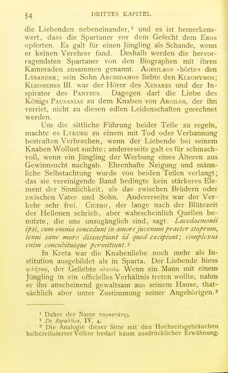 die Liebenden nebeneinander,1 und es ist bemerkens- wert, dass die Spartaner vor dem Gefecht dem Eros opferten. Es galt für einen Jüngling als Schande, wenn er keinen Verehrer fand. Deshalb werden die hervor- ragendsten Spartaner von den Biographen mit ihren Kameraden zusammen genannt. Agesilaos »hörte« den Lysander; sein Sohn Archidamos liebte den Kleonymos; Kleomenes III. war der Hörer des Xenares und der In- spirator des Panteus. Dagegen darf die Liebe des Königs Pausanias zu dem Knaben von Argilos, der ihn verriet, nicht zu diesen edlen Leidenschaften gerechnet werden. Um die sittliche Führung beider Teile zu regeln, machte es Lykurg zu einem mit Tod oder Verbannung bestraften Verbrechen, wenn der Liebende bei seinem Knaben Wollust suchte; andererseits galt es für schmach- voll, wenn ein Jüngling der Werbung eines Älteren aus Gewinnsucht nachgab. Ehrenhafte Neigung und männ- liche Selbstachtung wurde von beiden Teilen verlangt; das sie vereinigende Band bedingte kein stärkeres Ele- ment der Sinnlichkeit, als das zwischen Brüdern oder zwischen Vater und Sohn. Andererseits war der Ver- kehr sehr frei. Cicero, der lange nach der Blütezeit der Hellenen schrieb, aber wahrscheinlich Quellen be- nutzte, die uns unzugänglich sind, sagt: Lacedaemonii ipsi, cum omnia concedunt in amore juvenum praeter stuprum, tenui sane muro dissaepiunt id quod excipiunt; complexus enim coneubitusque permittunt.2 In Kreta war die Knabenliebe noch mehr als In- stitution ausgebildet als in Sparta. Der Liebende hiess cpi'/^rwp, der Geliebte xXeiv6«. Wenn ein Mann mit einem Jüngling in ein officielles Verhältnis treten wollte, nahm er ihn anscheinend gewaltsam aus seinem Hause, that- sächlich aber unter Zustimmung seiner Angehörigen.3 1 Daher der Name -apaarärt);. 8 De Republica, IV, 4. 8 Die Analogie dieser Sitte mit den Hochzeitsgebräuchen halbcivilisierter Völker bedarf kaum ausdrücklicher Erwähnung.