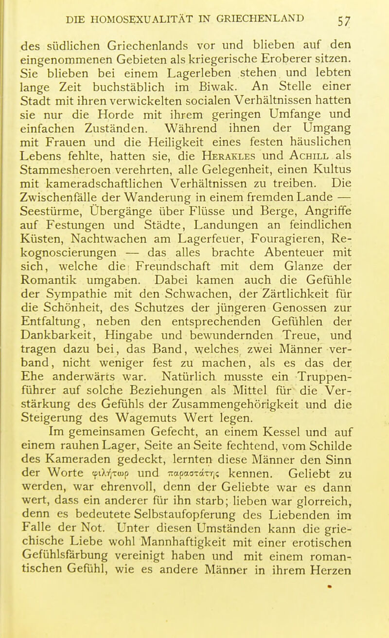 des südlichen Griechenlands vor und blieben auf den eingenommenen Gebieten als kriegerische Eroberer sitzen. Sie blieben bei einem Lagerleben stehen und lebten lange Zeit buchstäblich im Biwak. An Stelle einer Stadt mit ihren verwickelten socialen Verhältnissen hatten sie nur die Horde mit ihrem geringen Umfange und einfachen Zuständen. Während ihnen der Umgang mit Frauen und die Heiligkeit eines festen häuslichen Lebens fehlte, hatten sie, die Herakles und Achill als Stammesheroen verehrten, alle Gelegenheit, einen Kultus mit kameradschaftlichen Verhältnissen zu treiben. Die Zwischenfälle der Wanderung in einem fremden Lande — Seestürme, Übergänge über Flüsse und Berge, Angriffe auf Festungen und Städte, Landungen an feindlichen Küsten, Nachtwachen am Lagerfeuer, Fouragieren, Re- kognoscierungen — das alles brachte Abenteuer mit sich, welche die: Freundschaft mit dem Glänze der Romantik umgaben. Dabei kamen auch die Gefühle der Sympathie mit den Schwachen, der Zärtlichkeit für die Schönheit, des Schutzes der jüngeren Genossen zur Entfaltung, neben den entsprechenden Gefühlen der Dankbarkeit, Hingabe und bewundernden Treue, und tragen dazu bei, das Band, welches zwei Männer ver- band , nicht weniger fest zu machen, als es das der Ehe anderwärts war. Natürlich musste ein Truppen- führer auf solche Beziehungen als Mittel für die Ver- stärkung des Gefühls der Zusammengehörigkeit und die Steigerung des Wagemuts Wert legen. Im gemeinsamen Gefecht, an einem Kessel und auf einem rauhen Lager, Seite an Seite fechtend, vom Schilde des Kameraden gedeckt, lernten diese Männer den Sinn der Worte cpiX^xwp und ^apao-caT-r)? kennen. Geliebt zu werden, war ehrenvoll, denn der Geliebte war es dann wert, dass ein anderer für ihn starb; lieben war glorreich, denn es bedeutete Selbstaufopferung des Liebenden im Falle der Not. Unter diesen Umständen kann die grie- chische Liebe wohl Mannhaftigkeit mit einer erotischen Gefühlsfärbung vereinigt haben und mit einem roman- tischen Gefühl, wie es andere Männer in ihrem Herzen