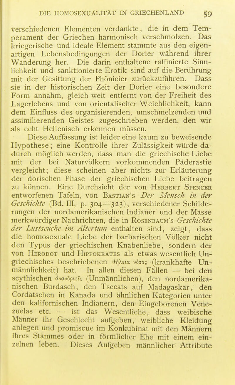 verschiedenen Elementen verdankte, die in dem Tem- perament der Griechen harmonisch verschmolzen. Das kriegerische und ideale Element stammte aus den eigen- artigen Lebensbedingungen der Dorier während ihrer Wanderung her. Die darin enthaltene raffinierte Sinn- lichkeit und sanktionierte Erotik sind auf die Berührung mit der Gesittung der Phönicier zurückzuführen. Dass sie in der historischen Zeit der Dorier eine besondere Form annahm, gleich weit entfernt von der Freiheit des Lagerlebens und von orientalischer Weichlichkeit, kann dem Einfluss des organisierenden, umschmelzenden und assimilierenden Geistes zugeschrieben werden, den wir als echt Hellenisch erkennen müssen. Diese Auffassung ist leider eine kaum zu beweisende Hypothese; eine Kontrolle ihrer Zulässigkeit würde da- durch möglich werden, dass man die griechische Liebe mit der bei Naturvölkern vorkommenden Päderastie vergleicht; diese scheinen aber nichts zur Erläuterung der dorischen Phase der griechischen Liebe beitragen zu können. Eine Durchsicht der von Herbert Spencer entworfenen Tafeln, von Bastian's Der Mensch in der Geschichte (Bd. III, p. 304—323), verschiedener Schilde- rungen der nordamerikanischen Indianer und der Masse merkwürdiger Nachrichten, die in Rosenbaum's Geschichte der Lustseuche im Altertum enthalten sind, zeigt, dass die homosexuale Liebe der barbarischen Völker nicht den Typus der griechischen Knabenliebe, sondern der von Herodot und Hippokrates als etwas wesentlich Un- griechisches beschriebenen rhqkzia voso; (krankhafte Un- männlichkeit) hat. In allen diesen Fällen — bei den scythischen dvotvSpiet; (Unmännlichen), den nordamerika- nischen Burdasch, den Tsecats auf Madagaskar, den Cordatschen in Kanada und ähnlichen Kategorien unter den kalifornischen Indianern, den Eingeborenen Vene- zuelas etc. — ist das Wesentliche, dass weibische Männer ihr Geschlecht aufgeben, weibliche Kleidung anlegen und promiscue im Konkubinat mit den Männern ih res Stammes oder in förmlicher Ehe mit einem ein- zelnen leben. Dieses Aufgeben männlicher Attribute