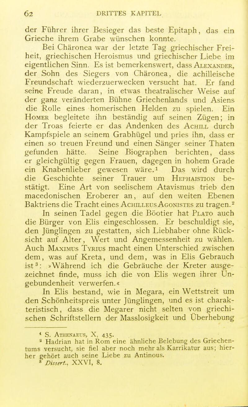 der Führer ihrer Besieger das beste Epitaph, das ein Grieche ihrem Grabe wünschen konnte. Bei Chäronea war der letzte Tag griechischer Frei- heit, griechischen Heroismus und griechischer Liebe im eigentlichen Sinn. Es ist bemerkenswert, dass Alexander, der Sohn des Siegers von Chäronea, die achilleische Freundschaft wiederzuerwecken versucht hat. Er fand seine Freude daran, in etwas theatralischer Weise auf der ganz veränderten Bühne Griechenlands und Asiens die Rolle eines homerischen Helden zu spielen. Ein Homer begleitete ihn beständig auf seinen Zügen; in der Troas feierte er das Andenken des Achill durch Kampfspiele an seinem Grabhügel und pries ihn, dass er einen so treuen Freund und einen Sänger seiner Thaten gefunden hätte. Seine Biographen berichten, dass er gleichgültig gegen Frauen, dagegen in hohem Grade ein Knabenlieber gewesen wäre.1 Das wird durch die Geschichte seiner Trauer um Hephaistion be- stätigt. Eine Art von seelischem Atavismus trieb den macedonischen Eroberer an, auf den weiten Ebenen Baktriens die Tracht eines Achilleus Agonistes zu tragen.2 In seinen Tadel gegen die Böotier hat Plato auch die Bürger von Elis eingeschlossen. Er beschuldigt sie, den Jünglingen zu gestatten, sich Liebhaber ohne Rück- sicht auf Alter, Wert und Angemessenheit zu wählen. Auch Maximus Tyrius macht einen Unterschied zwischen dem, was auf Kreta, und dem, was in Elis Gebrauch ist3: »Während ich die Gebräuche der Kreter ausge- zeichnet finde, muss ich die von Elis wegen ihrer Un- gebundenheit verwerfen.« In Elis bestand, wie in Megara, ein Wettstreit um den Schönheitspreis unter Jünglingen, und es ist charak- teristisch, dass die Megarer nicht selten von griechi- schen Schriftstellern der Masslosigkeit und Überhebung 1 S. Athenaeus, X, 435. a Hadrian hat in Rom eine ähnliche Belebung des Griechen- tums versucht, sie fiel aber noch mehr als Karrikatur aus; hier- her gehört auch seine Liebe zu Antinous. » Dissert., XXVI, 8.