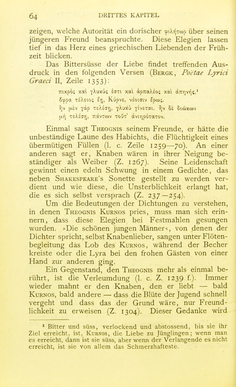 zeigen, welche Autorität ein dorischer cpdY]Tuip über seinen jüngeren Freund beanspruchte. Diese Elegien lassen tief in das Herz eines griechischen Liebenden der Früh- zeit blicken. Das Bittersüsse der Liebe findet treffenden Aus- druck in den folgenden Versen (Bergk, Poetae Lyrici Graeci II, Zeile 1353): öcppa teXcIo; tnr(, Kypvs, vsotaiv fpiu;. ?jv (j-sv yap xsXeaTj, yXuxü yivexai. ?)v 8e oituxtuv jj.Tj TcXeot), rdvttuv toüt dviYjpÖTaxov. Einmal sagt Theognis seinem Freunde, er hätte die unbeständige Laune des Habichts, die Flüchtigkeit eines übermütigen Füllen (1. c. Zeile 1259—70). An einer anderen sagt er, Knaben wären in ihrer Neigung be- ständiger als Weiber (Z. 1267). Seine Leidenschaft gewinnt einen edeln Schwung in einem Gedichte, das neben Shakespeare's Sonette gestellt zu werden ver- dient und wie diese, die Unsterblichkeit erlangt hat, die es sich selbst versprach (Z. 237—254). Um die Bedeutungen der Dichtungen zu verstehen, in denen Theognis Kurnos pries, muss man sich erin- nern, dass diese Elegien bei Festmahlen gesungen wurden. »Die schönen jungen Männer«, von denen der Dichter spricht, selbst Knabenlieber, sangen unter Flöten- begleitung das Lob des Kurnos, während der Becher kreiste oder die Lyra bei den frohen Gästen von einer Hand zur anderen ging. Ein Gegenstand, den Theognis mehr als einmal be- rührt, ist die Verleumdung (1. c. Z. 1239 f.). Immer wieder mahnt er den Knaben, den er liebt — bald Kurnos, bald andere — dass die Blüte der Jugend schnell vergeht und dass das der Grund wäre, nur Freund- lichkeit zu erweisen (Z. 1304). Dieser Gedanke wird 1 Bitter und süss, verlockend und abstossend, bis sie ihr Ziel erreicht, ist, Kurnos, die Liebe zu Jünglingen; wenn man es erreicht, dann ist sie süss, aber wenn der Verlangende es nicht erreicht, ist sie von allem das Schmerzhafteste.