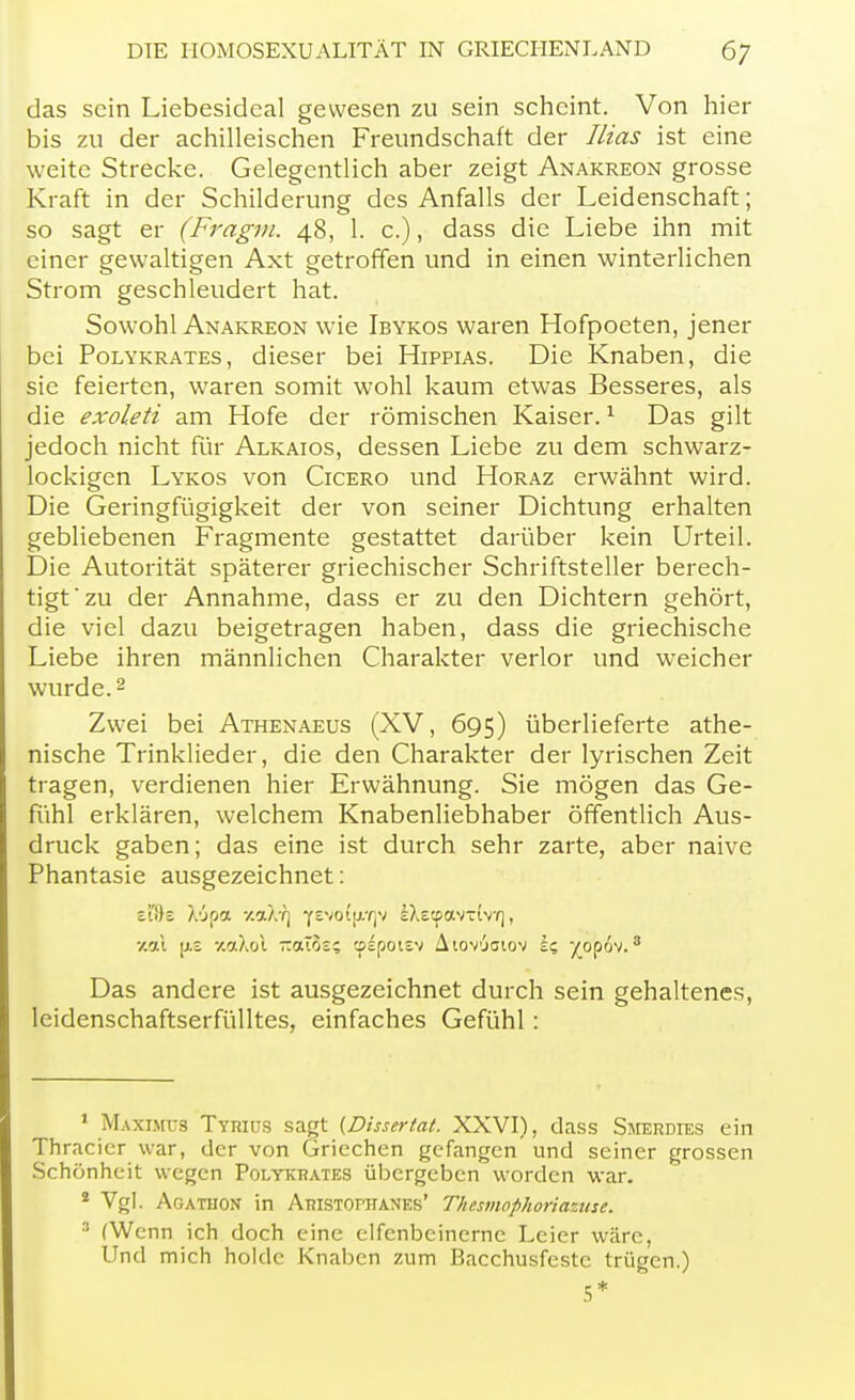 das sein Liebesidcal gewesen zu sein scheint. Von hier bis zu der achilleischen Freundschaft der Rias ist eine weite Strecke. Gelegentlich aber zeigt Anakreon grosse Kraft in der Schilderung des Anfalls der Leidenschaft; so sagt er (Fragm. 48, 1. c.), dass die Liebe ihn mit einer gewaltigen Axt getroffen und in einen winterlichen Strom geschleudert hat. Sowohl Anakreon wie Ibykos waren Hofpoeten, jener bei Polykrates, dieser bei Hippias. Die Knaben, die sie feierten, waren somit wohl kaum etwas Besseres, als die exoleti am Hofe der römischen Kaiser.1 Das gilt jedoch nicht für Alkaios, dessen Liebe zu dem schwarz- lockigen Lykos von Cicero und Horaz erwähnt wird. Die Geringfügigkeit der von seiner Dichtung erhalten gebliebenen Fragmente gestattet darüber kein Urteil. Die Autorität späterer griechischer Schriftsteller berech- tigt zu der Annahme, dass er zu den Dichtern gehört, die viel dazu beigetragen haben, dass die griechische Liebe ihren männlichen Charakter verlor und weicher wurde.2 Zwei bei Athenaeus (XV, 695) überlieferte athe- nische Trinklieder, die den Charakter der lyrischen Zeit tragen, verdienen hier Erwähnung. Sie mögen das Ge- fühl erklären, welchem Knabenliebhaber öffentlich Aus- druck gaben; das eine ist durch sehr zarte, aber naive Phantasie ausgezeichnet: z'(i)z XApoc -/.aX'rj yevof{W]v IXetpavxtvY), jeal [J.£ xaXol -oüos; cpspoisv Aiovjgiov i? yopov.3 Das andere ist ausgezeichnet durch sein gehaltenes, leidenschaftserfülltes, einfaches Gefühl : 1 Maximus Tyrius sagt (Disserfat. XXVI), dass Smerdies ein Thracicr war, der von Griechen gefangen und seiner grossen Schönheit wegen Polykrates übergeben worden war. 8 Vgl. Aoathon in Aristophanes' Thesmophoriazuse. 3 (Wenn ich doch eine elfenbeinerne Leier wäre, Und mich holde Knaben zum Bacchusfestc trügen.) 5*