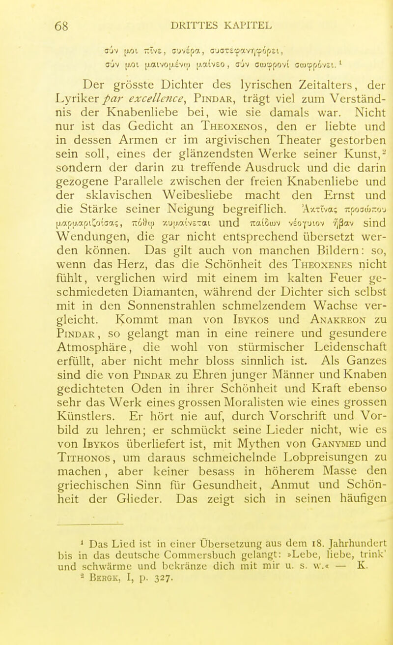 O'jv p.01 -ivs, O'jvfpa, G'jOTiCpavTj'^fjpti, o'jv |j.oi |j.aivo|j.£v(i) p.atv£o, oöv owcspovi aa>cpp6vei.1 Der grösste Dichter des lyrischen Zeitalters, der Lyriker par excellcnce, Pindar, trägt viel zum Verständ- nis der Knabenliebe bei, wie sie damals war. Nicht nur ist das Gedicht an Theoxenos, den er liebte und in dessen Armen er im argivischen Theater gestorben sein soll, eines der glänzendsten Werke seiner Kunst, - sondern der darin zu treffende Ausdruck und die darin gezogene Parallele zwischen der freien Knabenliebe und der sklavischen Weibesliebe macht den Ernst und die Stärke seiner Neigung begreiflich. Äxxtva? itpoo^no-j jj.ap[j.apiCoi3a?, ~6!)uj xup.aivsTai und Tiatoujv vloyoiov '^ßav sind Wendungen, die gar nicht entsprechend übersetzt wer- den können. Das gilt auch von manchen Bildern: so, wenn das Herz, das die Schönheit des Theoxenes nicht fühlt, verglichen wird mit einem im kalten Feuer ge- schmiedeten Diamanten, während der Dichter sich selbst mit in den Sonnenstrahlen schmelzendem Wachse ver- gleicht. Kommt man von Ibykos und Anakreon zu Pindar , so gelangt man in eine reinere und gesundere Atmosphäre, die wohl von stürmischer Leidenschaft erfüllt, aber nicht mehr bloss sinnlich ist. Als Ganzes sind die von Pindar zu Ehren junger Männer und Knaben gedichteten Oden in ihrer Schönheit und Kraft ebenso sehr das Werk eines grossen Moralisten wie eines grossen Künstlers. Er hört nie auf, durch Vorschrift und Vor- bild zu lehren; er schmückt seine Lieder nicht, wie es von Ibykos überliefert ist, mit Mythen von Ganymed und Tithonos , um daraus schmeichelnde Lobpreisungen zu machen , aber keiner besass in höherem Masse den griechischen Sinn für Gesundheit, Anmut und Schön- heit der Glieder. Das zeigt sich in seinen häufigen 1 Das Lied ist in einer Übersetzung aus dem 18. Jahrhundert bis in das deutsche Commersbuch gelangt: »Lebe, liebe, trink' und schwärme und bekränze dich mit mir u. s. w.« — K. 2 Bergk, I, p. 327.