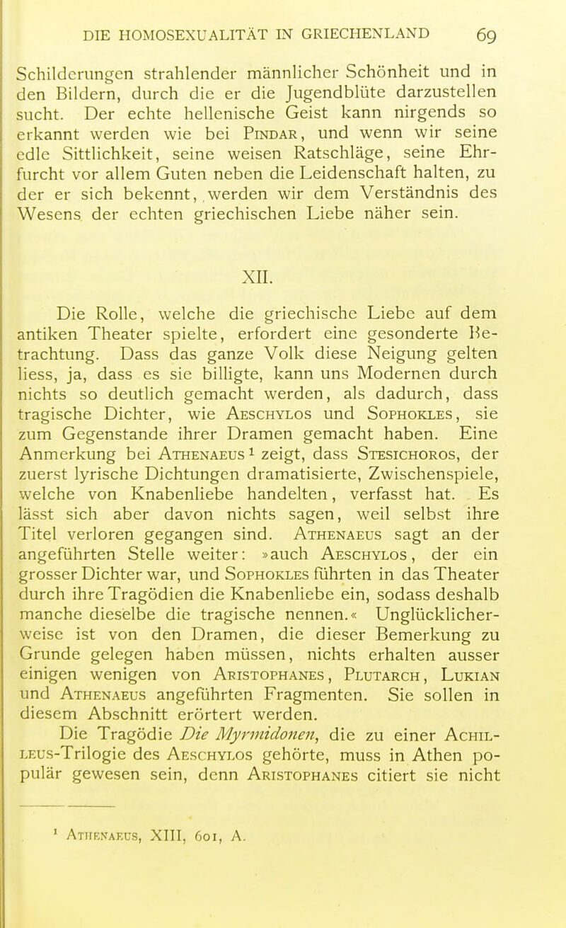 Schilderungen strahlender männlicher Schönheit und in den Bildern, durch die er die Jugendblüte darzustellen sucht. Der echte hellenische Geist kann nirgends so erkannt werden wie bei Pindar, und wenn wir seine edle Sittlichkeit, seine weisen Ratschläge, seine Ehr- furcht vor allem Guten neben die Leidenschaft halten, zu der er sich bekennt, werden wir dem Verständnis des Wesens der echten griechischen Liebe näher sein. XII. Die Rolle, welche die griechische Liebe auf dem antiken Theater spielte, erfordert eine gesonderte Be- trachtung. Dass das ganze Volk diese Neigung gelten Hess, ja, dass es sie billigte, kann uns Modernen durch nichts so deutlich gemacht werden, als dadurch, dass tragische Dichter, wie Aeschylos und Sophokles, sie zum Gegenstande ihrer Dramen gemacht haben. Eine Anmerkung bei Athenaeus 1 zeigt, dass Stesichoros, der zuerst lyrische Dichtungen dramatisierte, Zwischenspiele, welche von Knabenliebe handelten, verfasst hat. Es lässt sich aber davon nichts sagen, weil selbst ihre Titel verloren gegangen sind. Athenaeus sagt an der angeführten Stelle weiter: »auch Aeschylos, der ein grosser Dichter war, und Sophokles führten in das Theater durch ihre Tragödien die Knabenliebe ein, sodass deshalb manche dieselbe die tragische nennen.« Unglücklicher- weise ist von den Dramen, die dieser Bemerkung zu Grunde gelegen haben müssen, nichts erhalten ausser einigen wenigen von Aristophanes , Plutarch, Lukian und Athenaeus angeführten Fragmenten. Sie sollen in diesem Abschnitt erörtert werden. Die Tragödie Die Myrmidonen, die zu einer Achil- LEus-Trilogie des Aeschylos gehörte, muss in Athen po- pulär gewesen sein, denn Aristophanes citiert sie nicht