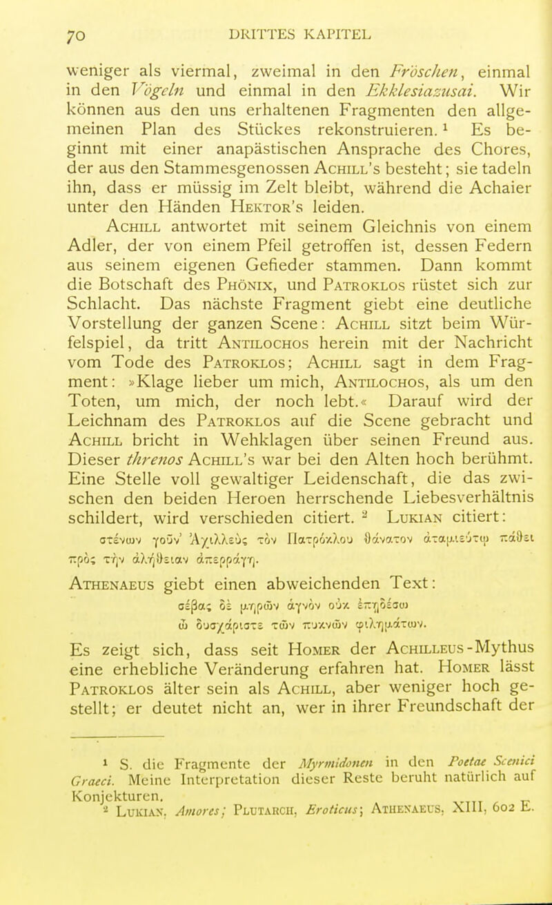 weniger als viermal, zweimal in den Fröschen, einmal in den Vögeln und einmal in den Ekklesiazusai. Wir können aus den uns erhaltenen Fragmenten den allge- meinen Plan des Stückes rekonstruieren.1 Es be- ginnt mit einer anapästischen Ansprache des Chores, der aus den Stammesgenossen Achill's besteht; sie tadeln ihn, dass er müssig im Zelt bleibt, während die Achaier unter den Händen Hektor's leiden. Achill antwortet mit seinem Gleichnis von einem Adler, der von einem Pfeil getroffen ist, dessen Federn aus seinem eigenen Gefieder stammen. Dann kommt die Botschaft des Phönix, und Patroklos rüstet sich zur Schlacht. Das nächste Fragment giebt eine deutliche Vorstellung der ganzen Scene: Achill sitzt beim Wür- felspiel , da tritt Antilochos herein mit der Nachricht vom Tode des Patroklos; Achill sagt in dem Frag- ment : »Klage lieber um mich, Antilochos, als um den Toten, um mich, der noch lebt.« Darauf wird der Leichnam des Patroklos auf die Scene gebracht und Achill bricht in Wehklagen über seinen Freund aus. Dieser threnos Achill's war bei den Alten hoch berühmt. Eine Stelle voll gewaltiger Leidenschaft, die das zwi- schen den beiden Heroen herrschende Liebesverhältnis schildert, wird verschieden citiert. 2 Lukian citiert: otsvtuv y°Sv' 'AyiXAsu? xov naTp6-/do'j Udvcrrov d-;a[j.ii'j7io ~A%z\ ~nh% TTjv d}.Tj!ktav d-sppdY'fj. Athenaeus giebt einen abweichenden Text: w 6'ja/dpto-i T(5v rcuxvcöv <pi?.T)t.idT(uv. Es zeigt sich, dass seit Homer der Achilleus-Mythus eine erhebliche Veränderung erfahren hat. Homer lässt Patroklos älter sein als Achill, aber weniger hoch ge- stellt; er deutet nicht an, wer in ihrer Freundschaft der 1 S. die Fragmente der Myrmidonen in den Poetae Sccniä Graeci. Meine Interpretation dieser Reste beruht natürlich auf Konjekturen. 2 LuKlAN. Amor es; Pujtarcii, Eroticus; Athenaeus. Xlll, 602