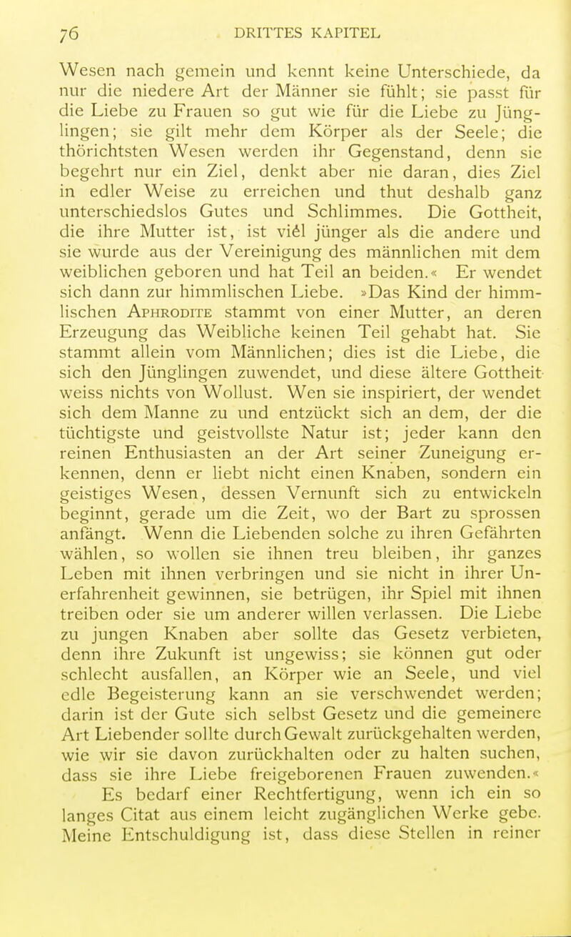 Wesen nach gemein und kennt keine Unterschiede, da nur die niedere Art der Männer sie fühlt; sie passt für die Liebe zu Frauen so gut wie für die Liebe zu Jüng- lingen; sie gilt mehr dem Körper als der Seele; die thörichtsten Wesen werden ihr Gegenstand, denn sie begehrt nur ein Ziel, denkt aber nie daran, dies Ziel in edler Weise zu erreichen und thut deshalb ganz unterschiedslos Gutes und Schlimmes. Die Gottheit, die ihre Mutter ist, ist viel jünger als die andere und sie wurde aus der Vereinigung des männlichen mit dem weiblichen geboren und hat Teil an beiden.« Er wendet sich dann zur himmlischen Liebe. »Das Kind der himm- lischen Aphrodite stammt von einer Mutter, an deren Erzeugung das Weibliche keinen Teil gehabt hat. Sie stammt allein vom Männlichen; dies ist die Liebe, die sich den Jünglingen zuwendet, und diese ältere Gottheit weiss nichts von Wollust. Wen sie inspiriert, der wendet sich dem Manne zu und entzückt sich an dem, der die tüchtigste und geistvollste Natur ist; jeder kann den reinen Enthusiasten an der Art seiner Zuneigung er- kennen, denn er liebt nicht einen Knaben, sondern ein geistiges Wesen, dessen Vernunft sich zu entwickeln beginnt, gerade um die Zeit, wo der Bart zu sprossen anfängt. Wenn die Liebenden solche zu ihren Gefährten wählen, so wollen sie ihnen treu bleiben, ihr ganzes Leben mit ihnen verbringen und sie nicht in ihrer Un- erfahrenheit gewinnen, sie betrügen, ihr Spiel mit ihnen treiben oder sie um anderer willen verlassen. Die Liebe zu jungen Knaben aber sollte das Gesetz verbieten, denn ihre Zukunft ist ungewiss; sie können gut oder schlecht ausfallen, an Körper wie an Seele, und viel edle Begeisterung kann an sie verschwendet werden; darin ist der Gute sich selbst Gesetz und die gemeinere Art Liebender sollte durch Gewalt zurückgehalten werden, wie wir sie davon zurückhalten oder zu halten suchen, dass sie ihre Liebe freigeborenen Frauen zuwenden.« Es bedarf einer Rechtfertigung, wenn ich ein so langes Citat aus einem leicht zugänglichen Werke gebe. Meine Entschuldigung ist, dass diese Stellen in reiner