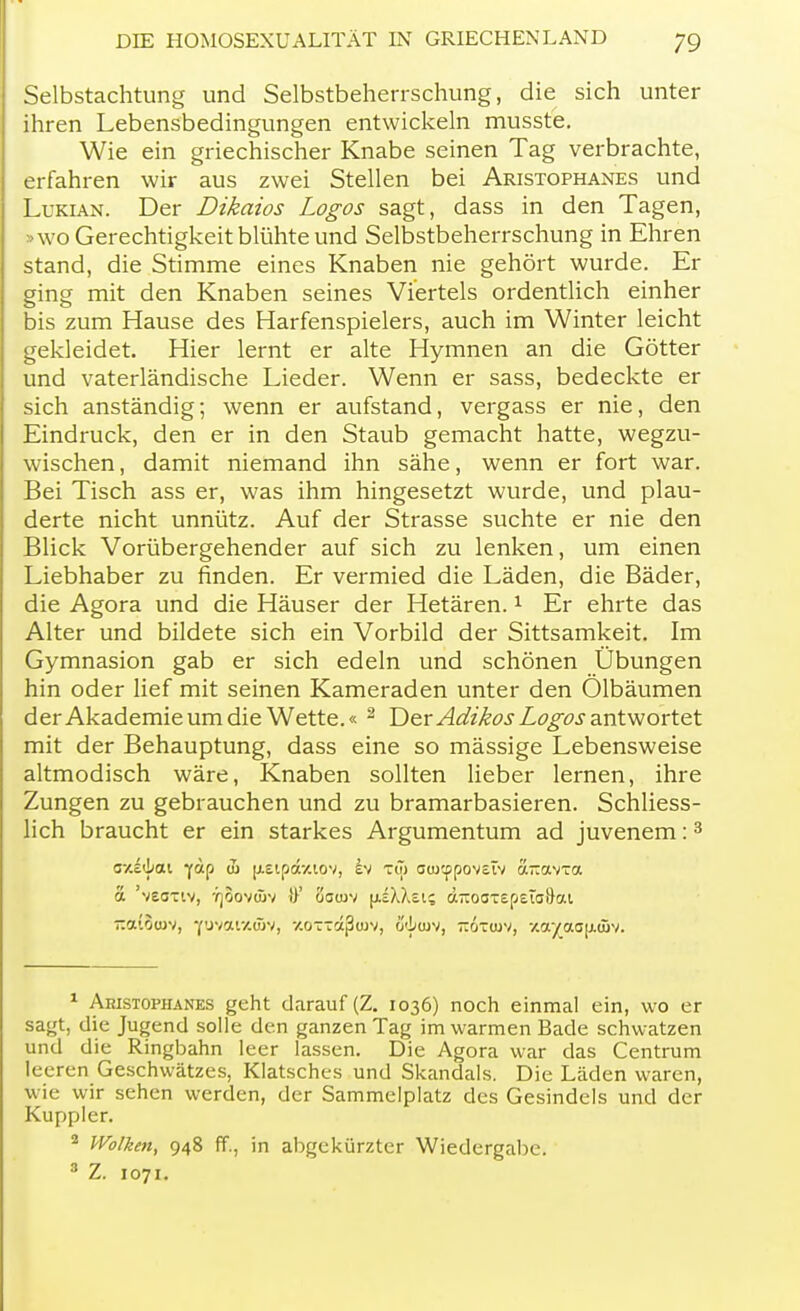 Selbstachtung und Selbstbeherrschung, die sich unter ihren Lebensbedingungen entwickeln musste. Wie ein griechischer Knabe seinen Tag verbrachte, erfahren wir aus zwei Stellen bei Aristophanes und Lukian. Der Dikaios Logos sagt, dass in den Tagen, »wo Gerechtigkeit blühte und Selbstbeherrschung in Ehren stand, die Stimme eines Knaben nie gehört wurde. Er ging mit den Knaben seines Viertels ordentlich einher bis zum Hause des Harfenspielers, auch im Winter leicht gekleidet. Hier lernt er alte Hymnen an die Götter und vaterländische Lieder. Wenn er sass, bedeckte er sich anständig; wenn er aufstand, vergass er nie, den Eindruck, den er in den Staub gemacht hatte, wegzu- wischen , damit niemand ihn sähe, wenn er fort war. Bei Tisch ass er, was ihm hingesetzt wurde, und plau- derte nicht unnütz. Auf der Strasse suchte er nie den Blick Vorübergehender auf sich zu lenken, um einen Liebhaber zu finden. Er vermied die Läden, die Bäder, die Agora und die Häuser der Hetären.1 Er ehrte das Alter und bildete sich ein Vorbild der Sittsamkeit. Im Gymnasion gab er sich edeln und schönen Übungen hin oder lief mit seinen Kameraden unter den Ölbäumen der Akademie um die Wette.« 2 Der Adikos Logos antwortet mit der Behauptung, dass eine so mässige Lebensweise altmodisch wäre, Knaben sollten lieber lernen, ihre Zungen zu gebrauchen und zu bramarbasieren. Schliess- lich braucht er ein starkes Argumentum ad juvenem:3 g-/.£<Lcu ]fäp u) [xeip&uov, h> t<7> oai^povstv a-avxa a veoxiv, yjoovüW !}' öowv [isMei? äTiooTEpstaD-ai -atouiv, yuvaixäiv, -/.ottk^ojv, ü'!/ojv, 7r6xa)V, -/.aya<j(j.<Bv. 1 Aristophanes geht darauf (Z. 1036) noch einmal ein, wo er sagt, die Jugend solle den ganzen Tag im warmen Bade schwatzen und die Ringbahn leer lassen. Die Agora war das Centrum leeren Geschwätzes, Klatsches und Skandals. Die Läden waren, wie wir sehen werden, der Sammelplatz des Gesindels und der Kuppler. 2 Wölken, 948 ff., in abgekürzter Wiedergabe. 8 Z. 1071.