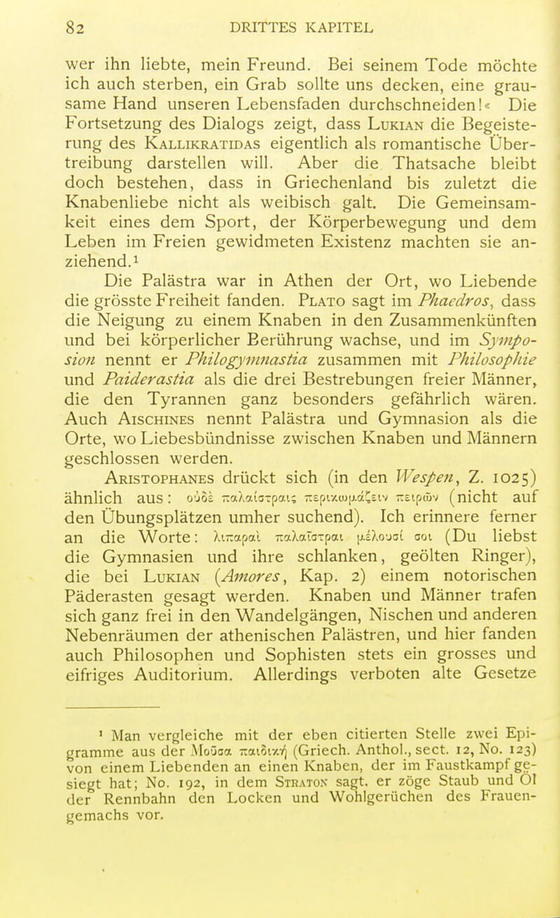 wer ihn liebte, mein Freund. Bei seinem Tode möchte ich auch sterben, ein Grab sollte uns decken, eine grau- same Hand unseren Lebensfaden durchschneiden!« Die Fortsetzung des Dialogs zeigt, dass Lukian die Begeiste- rung des Kallikratidas eigentlich als romantische Über- treibung darstellen will. Aber die Thatsache bleibt doch bestehen, dass in Griechenland bis zuletzt die Knabenliebe nicht als weibisch galt. Die Gemeinsam- keit eines dem Sport, der Körperbewegung und dem Leben im Freien gewidmeten Existenz machten sie an- ziehend.1 Die Palästra war in Athen der Ort, wo Liebende die grösste Freiheit fanden. Plato sagt im Phacdros, dass die Neigung zu einem Knaben in den Zusammenkünften und bei körperlicher Berührung wachse, und im Sympo- sion nennt er Philogymnastia zusammen mit Philosophie und Paiderastia als die drei Bestrebungen freier Männer, die den Tyrannen ganz besonders gefährlich wären. Auch Aischines nennt Palästra und Gymnasion als die Orte, wo Liebesbündnisse zwischen Knaben und Männern geschlossen werden. Aristophanes drückt sich (in den Wespen, Z. 1025) ähnlich aus: o'jos -aXcutJTpat; -spi-/.iu[j.ä£siv Ttsipüiv (nicht auf den Übungsplätzen umher suchend). Ich erinnere ferner an die Worte: Xt-apai raxXcuaTpai [jiXoyot 001 (Du liebst die Gymnasien und ihre schlanken, geölten Ringer), die bei Lukian (Amor es, Kap. 2) einem notorischen Päderasten gesagt werden. Knaben und Männer trafen sich ganz frei in den Wandelgängen, Nischen und anderen Nebenräumen der athenischen Palästren, und hier fanden auch Philosophen und Sophisten stets ein grosses und eifriges Auditorium. Allerdings verboten alte Gesetze 1 Man vergleiche mit der eben citierten Stelle zwei Epi- gramme aus der Moüoa Trouoty.-^ (Griech. Anthol., sect. 12, No. 123) von einem Liebenden an einen Knaben, der im Faustkampf ge- siegt hat; No. 192, in dem Stratox sagt, er zöge Staub und Ol der Rennbahn den Locken und Wohlgerüchen des Frauen- gemachs vor.