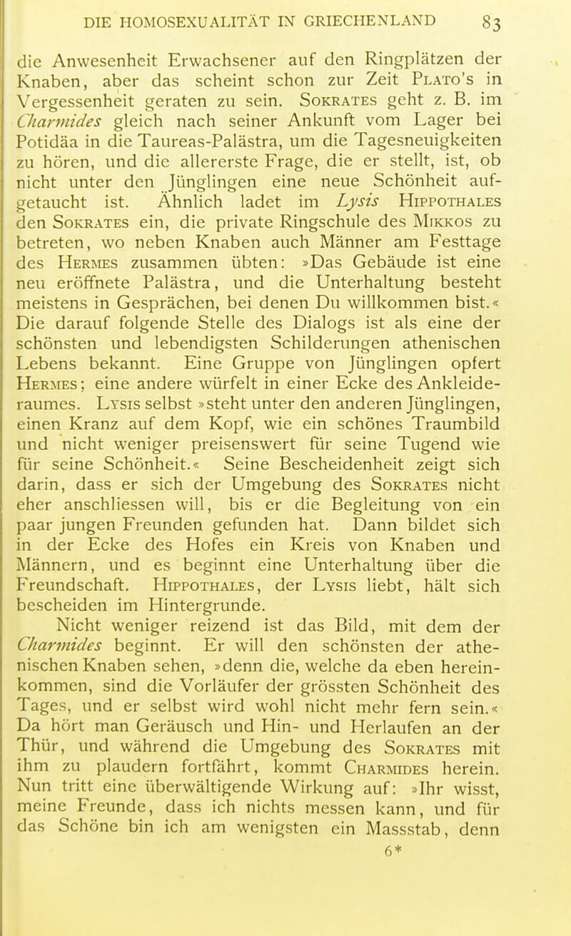 die Anwesenheit Erwachsener auf den Ringplätzen der Knaben, aber das scheint schon zur Zeit Plato's in Vergessenheit geraten zu sein. Sokrates geht z. B. im CJiannides gleich nach seiner Ankunft vom Lager bei Potidäa in die Taureas-Palästra, um die Tagesneuigkeiten zu hören, und die allererste Frage, die er stellt, ist, ob nicht unter den Jünglingen eine neue Schönheit auf- getaucht ist. Ähnlich ladet im Lysis Hippothales den Sokrates ein, die private Ringschule des Mikkos zu betreten, wo neben Knaben auch Männer am Festtage des Hermes zusammen übten: »Das Gebäude ist eine neu eröffnete Palästra, und die Unterhaltung besteht meistens in Gesprächen, bei denen Du willkommen bist.« Die darauf folgende Stelle des Dialogs ist als eine der schönsten und lebendigsten Schilderungen athenischen Lebens bekannt. Eine Gruppe von Jünglingen opfert Hermes; eine andere würfelt in einer Ecke des Ankleide- raumes. Lysis selbst »steht unter den anderen Jünglingen, einen Kranz auf dem Kopf, wie ein schönes Traumbild und nicht weniger preisenswert für seine Tugend wie für seine Schönheit.« Seine Bescheidenheit zeigt sich darin, dass er sich der Umgebung des Sokrates nicht eher anschliessen will, bis er die Begleitung von ein paar jungen Freunden gefunden hat. Dann bildet sich in der Ecke des Hofes ein Kreis von Knaben und Männern, und es beginnt eine Unterhaltung über die Freundschaft. Hippothales, der Lysis liebt, hält sich bescheiden im Hintergrunde. Nicht weniger reizend ist das Bild, mit dem der Charmides beginnt. Er will den schönsten der athe- nischen Knaben sehen, »denn die, welche da eben herein- kommen, sind die Vorläufer der grössten Schönheit des Tages, und er selbst wird wohl nicht mehr fern sein.« Da hört man Geräusch und Hin- und Herlaufen an der Thür, und während die Umgebung des Sokrates mit ihm zu plaudern fortfährt, kommt Charmides herein. Nun tritt eine überwältigende Wirkung auf: »Ihr wisst, meine Freunde, dass ich nichts messen kann, und für das Schöne bin ich am wenigsten ein Massstab, denn 6*