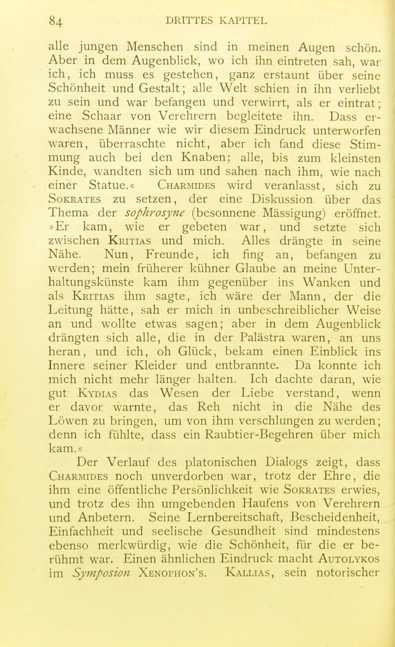 alle jungen Menschen sind in meinen Augen schön. Aber in dem Augenblick, wo ich ihn eintreten sah, war ich, ich muss es gestehen, ganz erstaunt über seine Schönheit und Gestalt; alle Welt schien in ihn verliebt zu sein und war befangen und verwirrt, als er eintrat; eine Schaar von Verehrern begleitete ihn. Dass er- wachsene Männer wie wir diesem Eindruck unterworfen waren, überraschte nicht, aber ich fand diese Stim- mung auch bei den Knaben; alle, bis zum kleinsten Kinde, wandten sich um und sahen nach ihm, wie nach einer Statue.« Charmides wird veranlasst, sich zu Sokrates zu setzen, der eine Diskussion über das Thema der sophrosyne (besonnene Mässigung) eröffnet. »Er kam, wie er gebeten war, und setzte sich zwischen Kritias und mich. Alles drängte in seine Nähe. Nun, Freunde, ich fing an, befangen zu werden; mein früherer kühner Glaube an meine Unter- haltungskünste kam ihm gegenüber ins Wanken und als Kritias ihm sagte, ich wäre der Mann, der die Leitung hätte, sah er mich in unbeschreiblicher Weise an und wollte etwas sagen; aber in dem Augenblick drängten sich alle, die in der Palästra waren, an uns heran, und ich, oh Glück, bekam einen Einblick ins Innere seiner Kleider und entbrannte. Da konnte ich mich nicht mehr länger halten. Ich dachte daran, wie gut Kydias das Wesen der Liebe verstand, wenn er davor warnte, das Reh nicht in die Nähe des Löwen zu bringen, um von ihm verschlungen zu werden; denn ich fühlte, dass ein Raubtier-Begehren über mich kam.« Der Verlauf des platonischen Dialogs zeigt, dass Charmides noch unverdorben war, trotz der Ehre, die ihm eine öffentliche Persönlichkeit wie Sokrates erwies, und trotz des ihn umgebenden Haufens von Verehrern und Anbetern. Seine Lernbereitschaft, Bescheidenheit, Einfachheit und seelische Gesundheit sind mindestens ebenso merkwürdig, wie die Schönheit, für die er be- rühmt war. Einen ähnlichen Eindruck macht Autolykos im Symposion Xenophon's. Kallias, sein notorischer