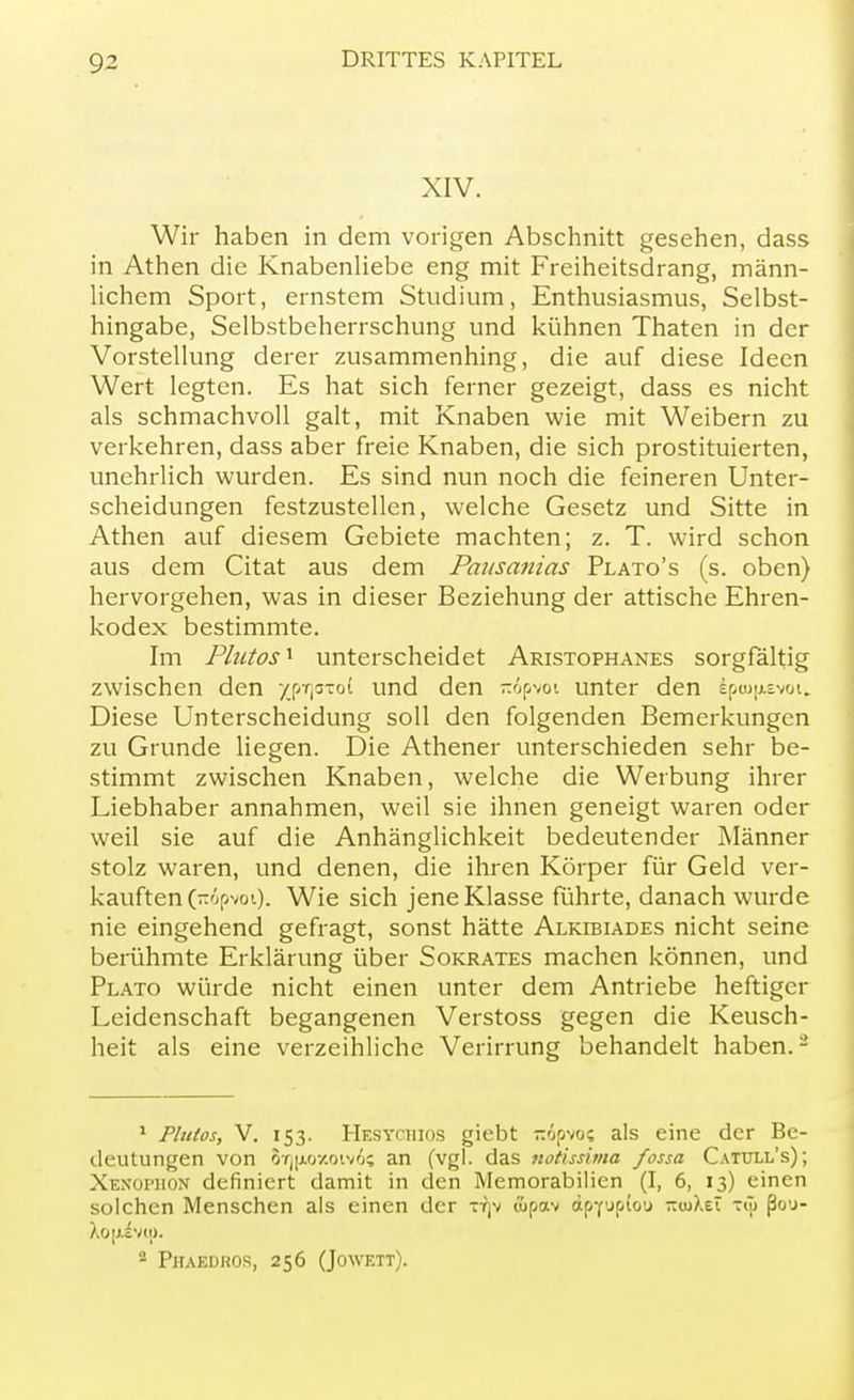 XIV. Wir haben in dem vorigen Abschnitt gesehen, dass in Athen die Knabenliebe eng mit Freiheitsdrang, männ- lichem Sport, ernstem Studium, Enthusiasmus, Selbst- hingabe, Selbstbeherrschung und kühnen Thaten in der Vorstellung derer zusammenhing, die auf diese Ideen Wert legten. Es hat sich ferner gezeigt, dass es nicht als schmachvoll galt, mit Knaben wie mit Weibern zu verkehren, dass aber freie Knaben, die sich prostituierten, unehrlich wurden. Es sind nun noch die feineren Unter- scheidungen festzustellen, welche Gesetz und Sitte in Athen auf diesem Gebiete machten; z. T. wird schon aus dem Citat aus dem Pausanias Plato's (s. oben) hervorgehen, was in dieser Beziehung der attische Ehren- kodex bestimmte. Im Plutosx unterscheidet Aristophanes sorgfältig zwischen den y.pT,a-ot und den iröpvoi unter den Ipmpevoi. Diese Unterscheidung soll den folgenden Bemerkungen zu Grunde liegen. Die Athener unterschieden sehr be- stimmt zwischen Knaben, welche die Werbung ihrer Liebhaber annahmen, weil sie ihnen geneigt waren oder weil sie auf die Anhänglichkeit bedeutender Männer stolz waren, und denen, die ihren Körper für Geld ver- kauften (nopvoi). Wie sich jene Klasse führte, danach wurde nie eingehend gefragt, sonst hätte Alkibiades nicht seine berühmte Erklärung über Sokrates machen können, und Plato würde nicht einen unter dem Antriebe heftiger Leidenschaft begangenen Verstoss gegen die Keusch- heit als eine verzeihliche Verirrung behandelt haben.2 1 Plutos, V. 153. Hesychios giebt -öpvo; als eine der Be- deutungen von 8i)|M>xoivi; an (vgl. das notissima fossa Catull's); Xenophon definiert damit in den Memorabilien (I, 6, 13) einen solchen Menschen als einen der -nrjv &pav äpYuptou -<uXeT -ü> ßo'j- Xo|;ivm. 2 Phaedkos, 256 (Jowett).