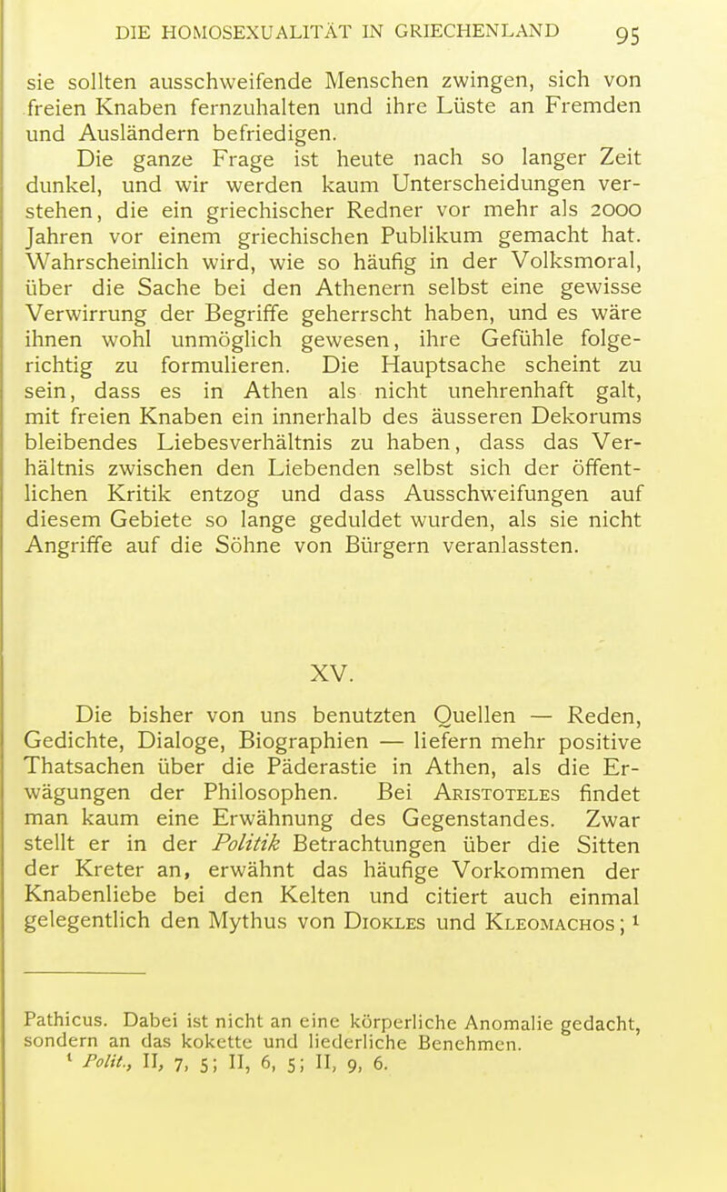 sie sollten ausschweifende Menschen zwingen, sich von freien Knaben fernzuhalten und ihre Lüste an Fremden und Ausländern befriedigen. Die ganze Frage ist heute nach so langer Zeit dunkel, und wir werden kaum Unterscheidungen ver- stehen, die ein griechischer Redner vor mehr als 2000 Jahren vor einem griechischen Publikum gemacht hat. Wahrscheinlich wird, wie so häufig in der Volksmoral, über die Sache bei den Athenern selbst eine gewisse Verwirrung der Begriffe geherrscht haben, und es wäre ihnen wohl unmöglich gewesen, ihre Gefühle folge- richtig zu formulieren. Die Hauptsache scheint zu sein, dass es in Athen als nicht unehrenhaft galt, mit freien Knaben ein innerhalb des äusseren Dekorums bleibendes Liebesverhältnis zu haben, dass das Ver- hältnis zwischen den Liebenden selbst sich der öffent- lichen Kritik entzog und dass Ausschweifungen auf diesem Gebiete so lange geduldet wurden, als sie nicht Angriffe auf die Söhne von Bürgern veranlassten. XV. Die bisher von uns benutzten Quellen — Reden, Gedichte, Dialoge, Biographien — liefern mehr positive Thatsachen über die Päderastie in Athen, als die Er- wägungen der Philosophen. Bei Aristoteles findet man kaum eine Erwähnung des Gegenstandes. Zwar stellt er in der Politik Betrachtungen über die Sitten der Kreter an, erwähnt das häufige Vorkommen der Knabenliebe bei den Kelten und citiert auch einmal gelegentlich den Mythus von Diokles und Kleomachos ;1 Pathicus. Dabei ist nicht an eine körperliche Anomalie gedacht, sondern an das kokette und liederliche Benehmen. 1 Polit, II, 7, 5; II, 6, 5; II, 9, 6.