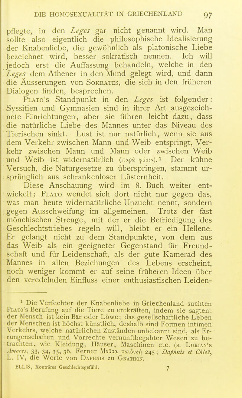 pflegte, in den Leges gar nicht genannt wird. Man sollte also eigentlich die philosophische Idealisierung der Knabenliebe, die gewöhnlich als platonische Liebe bezeichnet wird, besser sokratisch nennen. Ich will jedoch erst die Auffassung behandeln, welche in den Leges dem Athener in den Mund gelegt wird, und dann die Äusserungen von Sokrates, die sich in den früheren Dialogen finden, besprechen. Plato's Standpunkt in den Leges ist folgender: Syssitien und Gymnasien sind in ihrer Art ausgezeich- nete Einrichtungen, aber sie führen leicht dazu, dass die natürliche Liebe des Mannes unter das Niveau des Tierischen sinkt. Lust ist nur natürlich, wenn sie aus dem Verkehr zwischen Mann und Weib entspringt, Ver- kehr zwischen Mann und Mann oder zwischen Weib und Weib ist widernatürlich (rcapä tptSaiv).1 Der kühne Versuch, die Naturgesetze zu überspringen, stammt ur- sprünglich aus schrankenloser Lüsternheit. Diese Anschauung wird im 8. Buch weiter ent- wickelt; Plato wendet sich dort nicht nur gegen das, was man heute widernatürliche Unzucht nennt, sondern gegen Ausschweifung im allgemeinen. Trotz der fast mönchischen Strenge, mit der er die Befriedigung des Geschlechtstriebes regeln will, bleibt er ein Hellene. Er gelangt nicht zu dem Standpunkte, von dem aus das Weib als ein geeigneter Gegenstand für Freund- schaft und für Leidenschaft, als der gute Kamerad des Mannes in allen Beziehungen des Lebens erscheint, noch weniger kommt er auf seine früheren Ideen über den veredelnden Einfluss einer enthusiastischen Leiden- 1 Die Verfechter der Knabenliebe in Griechenland suchten Plato's Berufung auf die Tiere zu entkräften, indem sie sagten: der Mensch ist kein Bär oder Löwe; das gesellschaftliche Leben der Menschen ist höchst künstlich, deshalb sind Formen intimen Verkehrs, welche natürlichen Zuständen unbekannt sind, als Er- rungenschaften und Vorrechte vernunftbegabter Wesen zu be- trachten, wie Kleidung, Häuser, Maschinen etc. (s. Lukjan's Amores, 33, 34, 35, 36. Ferner Moüaa ~mhv/:f\ 245 ; Daphnis et Chlo'e, L. IV, die Worte von Daphnis zu Gnathon. ELLIS, Konträres Geschlechtsgefühl. 7