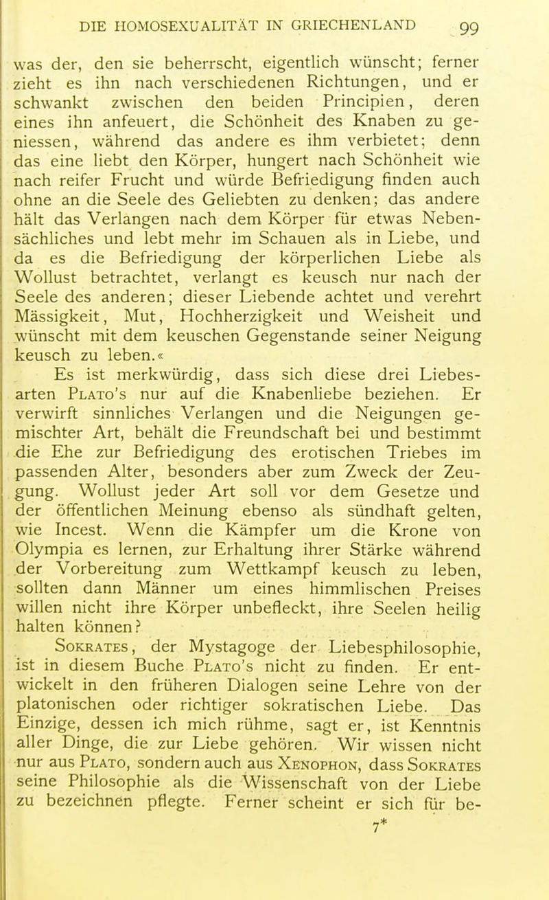 was der, den sie beherrscht, eigentlich wünscht; ferner zieht es ihn nach verschiedenen Richtungen, und er schwankt zwischen den beiden Principien, deren eines ihn anfeuert, die Schönheit des Knaben zu ge- messen, während das andere es ihm verbietet; denn das eine liebt den Körper, hungert nach Schönheit wie nach reifer Frucht und würde Befriedigung finden auch ohne an die Seele des Geliebten zu denken; das andere hält das Verlangen nach dem Körper für etwas Neben- sächliches und lebt mehr im Schauen als in Liebe, und da es die Befriedigung der körperlichen Liebe als Wollust betrachtet, verlangt es keusch nur nach der Seele des anderen; dieser Liebende achtet und verehrt Mässigkeit, Mut, Hochherzigkeit und Weisheit und wünscht mit dem keuschen Gegenstande seiner Neigung keusch zu leben.« Es ist merkwürdig, dass sich diese drei Liebes- arten Plato's nur auf die Knabenliebe beziehen. Er verwirft sinnliches Verlangen und die Neigungen ge- mischter Art, behält die Freundschaft bei und bestimmt die Ehe zur Befriedigung des erotischen Triebes im passenden Alter, besonders aber zum Zweck der Zeu- gung. Wollust jeder Art soll vor dem Gesetze und der öffentlichen Meinung ebenso als sündhaft gelten, wie Incest. Wenn die Kämpfer um die Krone von Olympia es lernen, zur Erhaltung ihrer Stärke während der Vorbereitung zum Wettkampf keusch zu leben, sollten dann Männer um eines himmlischen Preises willen nicht ihre Körper unbefleckt, ihre Seelen heilig halten können? Sokrates, der Mystagoge der Liebesphilosophie, ist in diesem Buche Plato's nicht zu finden. Er ent- wickelt in den früheren Dialogen seine Lehre von der platonischen oder richtiger sokratischen Liebe. Das Einzige, dessen ich mich rühme, sagt er, ist Kenntnis aller Dinge, die zur Liebe gehören. Wir wissen nicht nur aus Plato, sondern auch aus Xenophon, dass Sokrates seine Philosophie als die Wissenschaft von der Liebe zu bezeichnen pflegte. Ferner scheint er sich für be- 7*