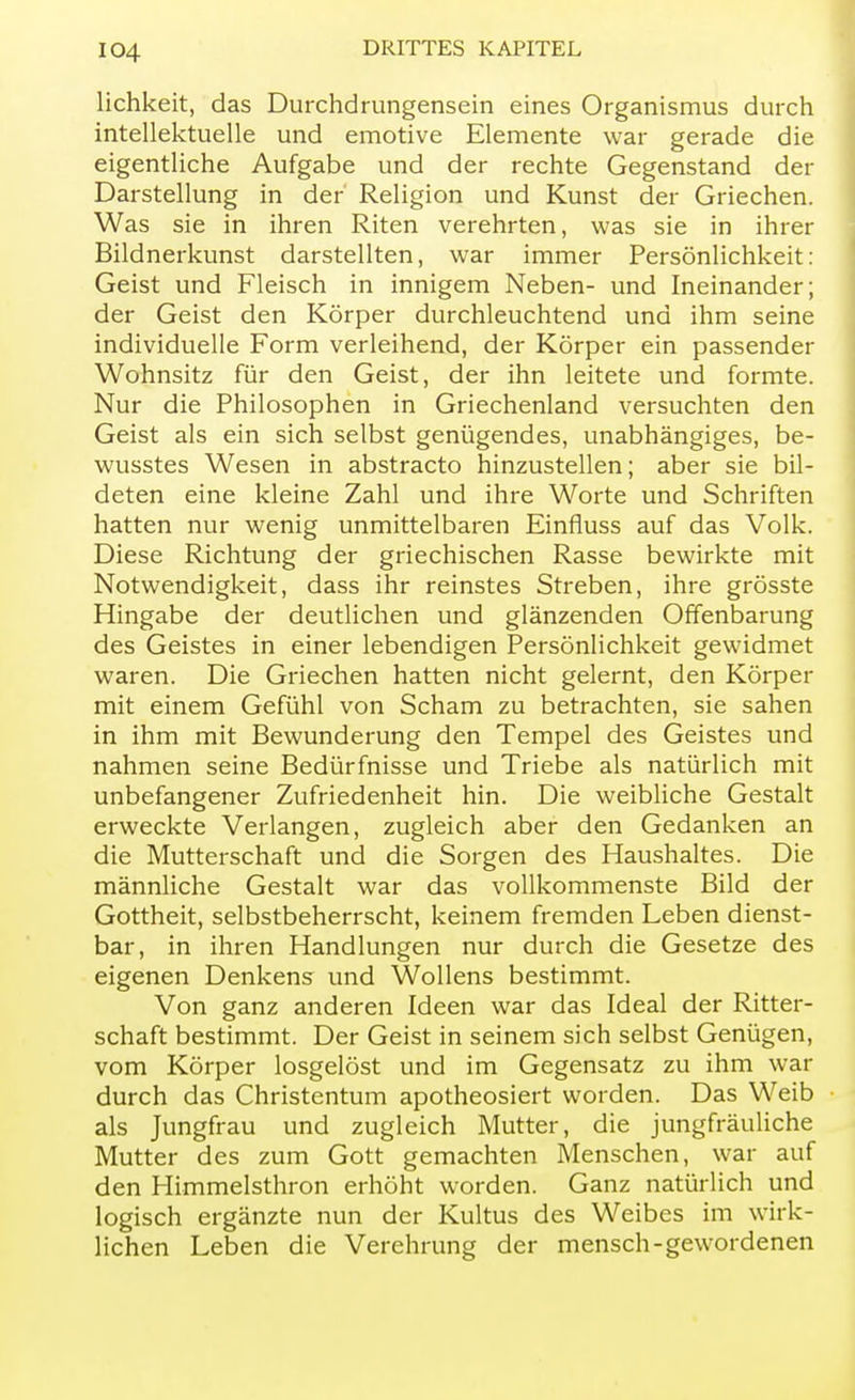 lichkeit, das Durchdrungensein eines Organismus durch intellektuelle und emotive Elemente war gerade die eigentliche Aufgabe und der rechte Gegenstand der Darstellung in der Religion und Kunst der Griechen. Was sie in ihren Riten verehrten, was sie in ihrer Bildnerkunst darstellten, war immer Persönlichkeit: Geist und Fleisch in innigem Neben- und Ineinander; der Geist den Körper durchleuchtend und ihm seine individuelle Form verleihend, der Körper ein passender Wohnsitz für den Geist, der ihn leitete und formte. Nur die Philosophen in Griechenland versuchten den Geist als ein sich selbst genügendes, unabhängiges, be- wusstes Wesen in abstracto hinzustellen; aber sie bil- deten eine kleine Zahl und ihre Worte und Schriften hatten nur wenig unmittelbaren Einfluss auf das Volk. Diese Richtung der griechischen Rasse bewirkte mit Notwendigkeit, dass ihr reinstes Streben, ihre grösste Hingabe der deutlichen und glänzenden Offenbarung des Geistes in einer lebendigen Persönlichkeit gewidmet waren. Die Griechen hatten nicht gelernt, den Körper mit einem Gefühl von Scham zu betrachten, sie sahen in ihm mit Bewunderung den Tempel des Geistes und nahmen seine Bedürfnisse und Triebe als natürlich mit unbefangener Zufriedenheit hin. Die weibliche Gestalt erweckte Verlangen, zugleich aber den Gedanken an die Mutterschaft und die Sorgen des Haushaltes. Die männliche Gestalt war das vollkommenste Bild der Gottheit, selbstbeherrscht, keinem fremden Leben dienst- bar, in ihren Handlungen nur durch die Gesetze des eigenen Denkens und Wollens bestimmt. Von ganz anderen Ideen war das Ideal der Ritter- schaft bestimmt. Der Geist in seinem sich selbst Genügen, vom Körper losgelöst und im Gegensatz zu ihm war durch das Christentum apotheosiert worden. Das Weib als Jungfrau und zugleich Mutter, die jungfräuliche Mutter des zum Gott gemachten Menschen, war auf den Himmelsthron erhöht worden. Ganz natürlich und logisch ergänzte nun der Kultus des Weibes im wirk- lichen Leben die Verehrung der mensch-gewordenen