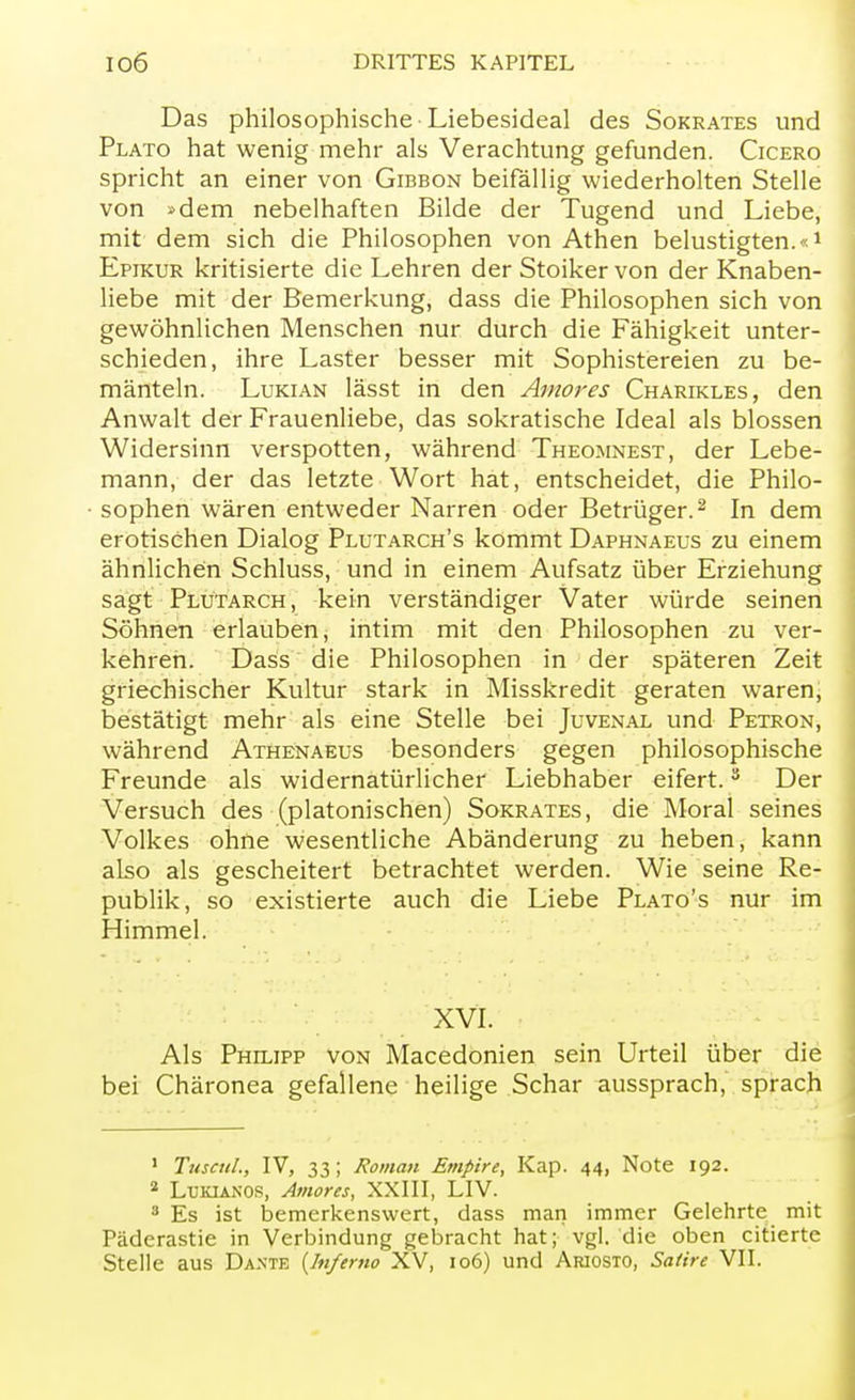 Das philosophische Liebesideal des Sokrates und Plato hat wenig mehr als Verachtung gefunden. Cicero spricht an einer von Gibbon beifällig wiederholten Stelle von »dem nebelhaften Bilde der Tugend und Liebe, mit dem sich die Philosophen von Athen belustigten.«1 Epikur kritisierte die Lehren der Stoiker von der Knaben- liebe mit der Bemerkung, dass die Philosophen sich von gewöhnlichen Menschen nur durch die Fähigkeit unter- schieden, ihre Laster besser mit Sophistereien zu be- mänteln. Lukian lässt in den Amor es Charikles, den Anwalt der Frauenliebe, das sokratische Ideal als blossen Widersinn verspotten, während Theomnest, der Lebe- mann, der das letzte Wort hat, entscheidet, die Philo- sophen wären entweder Narren oder Betrüger.2 In dem erotischen Dialog Plutarch's kommt Daphnaeus zu einem ähnlichen Schluss, und in einem Aufsatz über Erziehung sagt Plutarch, kein verständiger Vater würde seinen Söhnen erlauben, intim mit den Philosophen zu ver- kehren. Dass die Philosophen in der späteren Zeit griechischer Kultur stark in Misskredit geraten waren, bestätigt mehr als eine Stelle bei Juvenal und Petron, während Athenaeus besonders gegen philosophische Freunde als widernatürlicher Liebhaber eifert.3 Der Versuch des (platonischen) Sokrates, die Moral seines Volkes ohne wesentliche Abänderung zu heben, kann also als gescheitert betrachtet werden. Wie seine Re- publik, so existierte auch die Liebe Plato's nur im Himmel. XVI. Als Philipp von Macedonien sein Urteil über die bei Chäronea gefallene heilige Schar aussprach, sprach 1 Tuseul., IV, 33; Roman Empire, Kap. 44, Note 192. 2 Lukianos, Amores, XXIII, LIV. 3 Es ist bemerkenswert, dass man immer Gelehrte mit Päderastie in Verbindung gebracht hat; vgl. die oben citierte