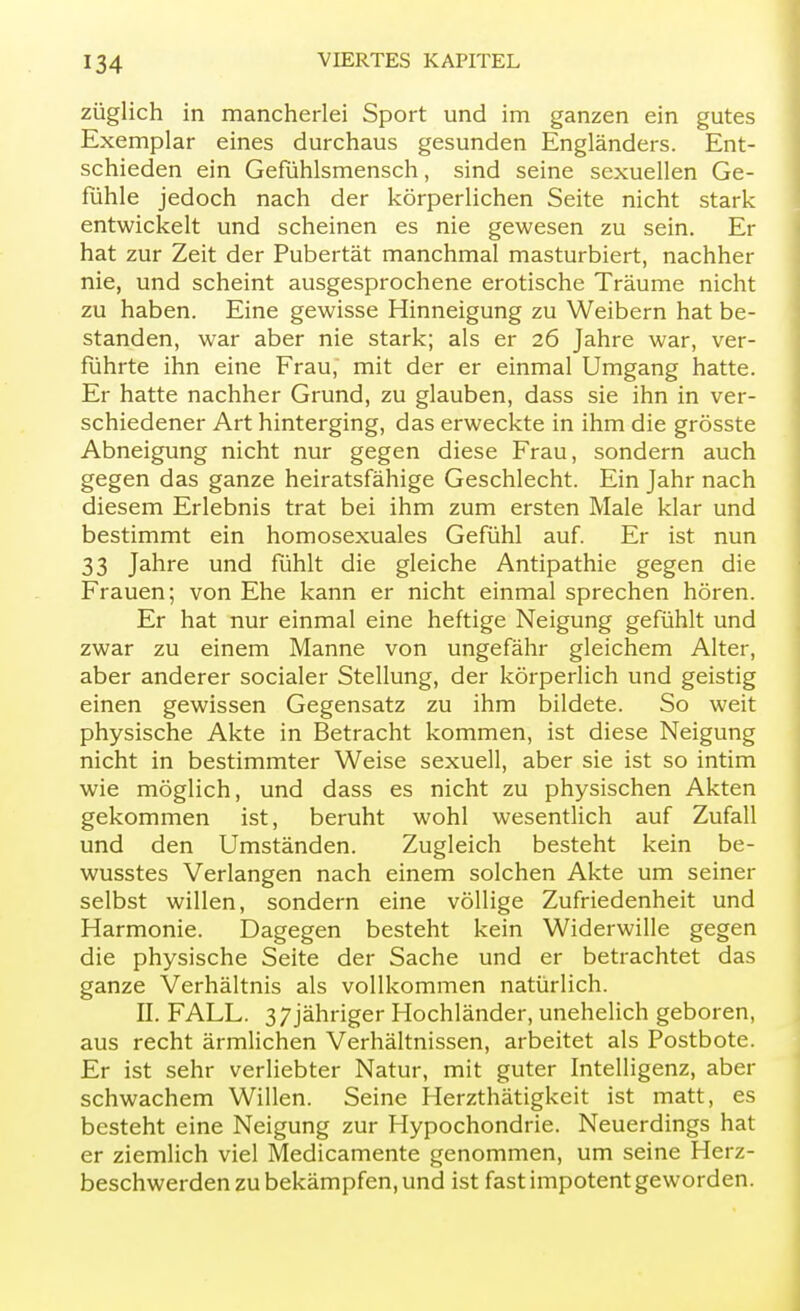 züglich in mancherlei Sport und im ganzen ein gutes Exemplar eines durchaus gesunden Engländers. Ent- schieden ein Gefühlsmensch, sind seine sexuellen Ge- fühle jedoch nach der körperlichen Seite nicht stark entwickelt und scheinen es nie gewesen zu sein. Er hat zur Zeit der Pubertät manchmal masturbiert, nachher nie, und scheint ausgesprochene erotische Träume nicht zu haben. Eine gewisse Hinneigung zu Weibern hat be- standen, war aber nie stark; als er 26 Jahre war, ver- führte ihn eine Frau, mit der er einmal Umgang hatte. Er hatte nachher Grund, zu glauben, dass sie ihn in ver- schiedener Art hinterging, das erweckte in ihm die grösste Abneigung nicht nur gegen diese Frau, sondern auch gegen das ganze heiratsfähige Geschlecht. Ein Jahr nach diesem Erlebnis trat bei ihm zum ersten Male klar und bestimmt ein homosexuales Gefühl auf. Er ist nun 33 Jahre und fühlt die gleiche Antipathie gegen die Frauen; von Ehe kann er nicht einmal sprechen hören. Er hat nur einmal eine heftige Neigung gefühlt und zwar zu einem Manne von ungefähr gleichem Alter, aber anderer socialer Stellung, der körperlich und geistig einen gewissen Gegensatz zu ihm bildete. So weit physische Akte in Betracht kommen, ist diese Neigung nicht in bestimmter Weise sexuell, aber sie ist so intim wie möglich, und dass es nicht zu physischen Akten gekommen ist, beruht wohl wesentlich auf Zufall und den Umständen. Zugleich besteht kein be- wusstes Verlangen nach einem solchen Akte um seiner selbst willen, sondern eine völlige Zufriedenheit und Harmonie. Dagegen besteht kein Widerwille gegen die physische Seite der Sache und er betrachtet das ganze Verhältnis als vollkommen natürlich. II. FALL. 3 7jähriger Hochländer, unehelich geboren, aus recht ärmlichen Verhältnissen, arbeitet als Postbote. Er ist sehr verliebter Natur, mit guter Intelligenz, aber schwachem Willen. Seine Herzthätigkeit ist matt, es besteht eine Neigung zur Hypochondrie. Neuerdings hat er ziemlich viel Medicamente genommen, um seine Herz- beschwerden zu bekämpfen, und ist fast impotent geworden.
