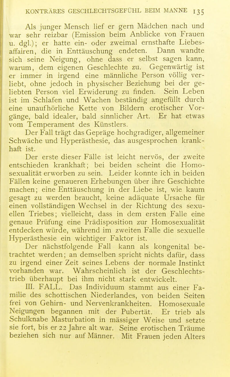 Als junger Mensch lief er gern Mädchen nach und war sehr reizbar (Emission beim Anblicke von Frauen u. dgl.); er hatte ein- oder zweimal ernsthafte Liebes- affairen, die in Enttäuschung endeten. Dann wandte sich seine Neigung, ohne dass er selbst sagen kann, warum, dem eigenen Geschlechte zu. Gegenwärtig ist er immer in irgend eine männliche Person völlig ver- liebt, ohne jedoch in physischer Beziehung bei der ge- liebten Person viel Erwiderung zu finden. Sein Leben ist im Schlafen und Wachen beständig angefüllt durch eine unaufhörliche Kette von Bildern erotischer Vor- gänge, bald idealer, bald sinnlicher Art. Er hat etwas vom Temperament des Künstlers. Der Fall trägt das Gepräge hochgradiger, allgemeiner Schwäche und Hyperästhesie, das ausgesprochen krank- haft ist. Der erste dieser Fälle ist leicht nervös, der zweite entschieden krankhaft; bei beiden scheint die Homo- sexualität erworben zu sein. Leider konnte ich in beiden Fällen keine genaueren Erhebungen über ihre Geschichte machen; eine Enttäuschung in der Liebe ist, wie kaum gesagt zu werden braucht, keine adäquate Ursache für einen vollständigen Wechsel in der Richtung des sexu- ellen Triebes; vielleicht, dass in dem ersten Falle eine genaue Prüfung eine Prädisposition zur Homosexualität entdecken würde, während im zweiten Falle die sexuelle Hyperästhesie ein wichtiger Faktor ist. Der nächstfolgende Fall kann als kongenital be- trachtet werden; an demselben spricht nichts dafür, dass zu irgend einer Zeit seines Lebens der normale Instinkt vorhanden war. Wahrscheinlich ist der Geschlechts- trieb überhaupt bei ihm nicht stark entwickelt. III. FALL. Das Individuum stammt aus einer Fa- milie des schottischen Niederlandes, von beiden Seiten frei von Gehirn- und Nervenkrankheiten. Homosexuale Neigungen begannen mit der Pubertät. Er trieb als Schulknabe Masturbation in mässiger Weise und setzte sie fort, bis er 22 Jahre alt war. Seine erotischen Träume beziehen sich nur auf Männer. Mit Frauen jeden Alters