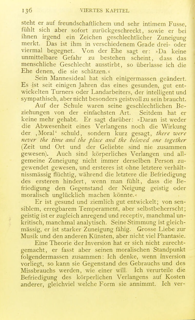 steht er auf freundschaftlichem und sehr intimem Fusse, fühlt sich aber sofort zurückgeschreckt, sowie er bei ihnen irgend ein Zeichen geschlechtlicher Zuneigung merkt. Das ist ihm in verschiedenem Grade drei- oder viermal begegnet. Von der Ehe sagt er: »Da keine unmittelbare Gefahr zu bestehen scheint, dass das menschliche Geschlecht ausstirbt, so überlasse ich die Ehe denen, die sie schätzen.« Sein Mannesideal hat sich einigermassen geändert. Es ist seit einigen Jahren das eines gesunden, gut ent- wickelten Turners oder Landarbeiters, der intelligent und sympathisch, aber nicht besonders geistvoll zu sein braucht. Auf der Schule waren seine geschlechtlichen Be- ziehungen von der einfachsten Art. Seitdem hat er keine mehr gehabt. Er sagt darüber: »Daran ist weder die Abwesenheit eines Verlangens noch die Wirkung der ,Moral' schuld, sondern kurz gesagt, there were never the time and the place and the beloved one together (Zeit und Ort und der Geliebte sind nie zusammen gewesen). Auch sind körperliches Verlangen und all- gemeine Zuneigung nicht immer derselben Person zu- gewendet gewesen, und ersteres ist ohne letztere verhält- nissmässig flüchtig, während die letztere die Befriedigung des ersteren hindert, wenn man fühlt, dass die Be- friedigung den Gegenstand der Neigung geistig oder moralisch unglücklich machen könnte.« Er ist gesund und ziemlich gut entwickelt; von sen- siblem, erregbarem Temperament, aber selbstbeherrscht; geistig ist er zugleich anregend und receptiv, manchmal un- kritisch, manchmal analytisch. Seine Stimmung ist gleich- mässig, er ist starker Zuneigung fähig. Grosse Liebe zur Musik und den anderen Künsten, aber nicht viel Phantasie. Eine Theorie der Inversion hat er sich nicht zurecht- gemacht, er fasst aber seinen moralischen Standpunkt folgendermassen zusammen: Ich denke, wenn Inversion vorliegt, so kann sie Gegenstand des Gebrauchs und des Missbrauchs werden, wie einer will. Ich verurteile die Befriedigung des körperlichen Verlangens auf Kosten anderer, gleichviel welche Form sie annimmt. Ich ver-