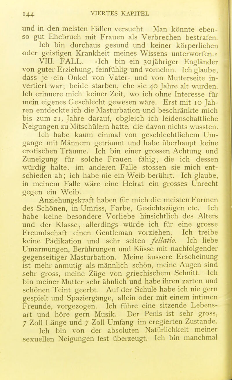 und in den meisten Fällen versucht. Man könnte eben- so gut Ehebruch mit Frauen als Verbrechen bestrafen. Ich bin durchaus gesund und keiner körperlichen oder geistigen Krankheit meines Wissens unterworfen.« VIII. FALL. »Ich bin ein 30jähriger Engländer von guter Erziehung, feinfühlig und vornehm. Ich glaube, dass je ein Onkel von Vater- und von Mutterseite in- vertiert war; beide starben, ehe sie 40 Jahre alt wurden. Ich erinnere mich keiner Zeit, wo ich ohne Interesse für mein eigenes Geschlecht gewesen wäre. Erst mit 10 Jah- ren entdeckte ich die Masturbation und beschränkte mich bis zum 21. Jahre darauf, obgleich ich leidenschaftliche Neigungen zu Mitschülern hatte, die davon nichts wussten. Ich habe kaum einmal von geschlechtlichem Um- gange mit Männern geträumt und habe überhaupt keine erotischen Träume. Ich bin einer grossen Achtung und Zuneigung für solche Frauen fähig, die ich dessen würdig halte, im anderen Falle stossen sie mich ent- schieden ab; ich habe nie ein Weib berührt. Ich glaube, in meinem Falle wäre eine Heirat ein grosses Unrecht gegen ein Weib. Anziehungskraft haben für mich die meisten Formen des Schönen, in Umriss, Farbe, Gesichtszügen etc. Ich habe keine besondere Vorliebe hinsichtlich des Alters und der Klasse, allerdings würde ich für eine grosse Freundschaft einen Gentleman vorziehen. Ich treibe keine Pädikation und sehr selten fellatio. Ich liebe Umarmungen, Berührungen und Küsse mit nachfolgender gegenseitiger Masturbation. Meine äussere Erscheinung ist mehr anmutig als männlich schön, meine Augen sind sehr gross, meine Züge von griechischem Schnitt. Ich bin meiner Mutter sehr ähnlich und habe ihren zarten und schönen Teint geerbt. Auf der Schule habe ich nie gern gespielt und Spaziergänge, allein oder mit einem intimen Freunde, vorgezogen. Ich führe eine sitzende Lebens- art und höre gern Musik. Der Penis ist sehr gross, 7 Zoll Länge und 7 Zoll Umfang im eregierten Zustande. Ich bin von der absoluten Natürlichkeit meiner sexuellen Neigungen fest überzeugt. Ich bin manchmal