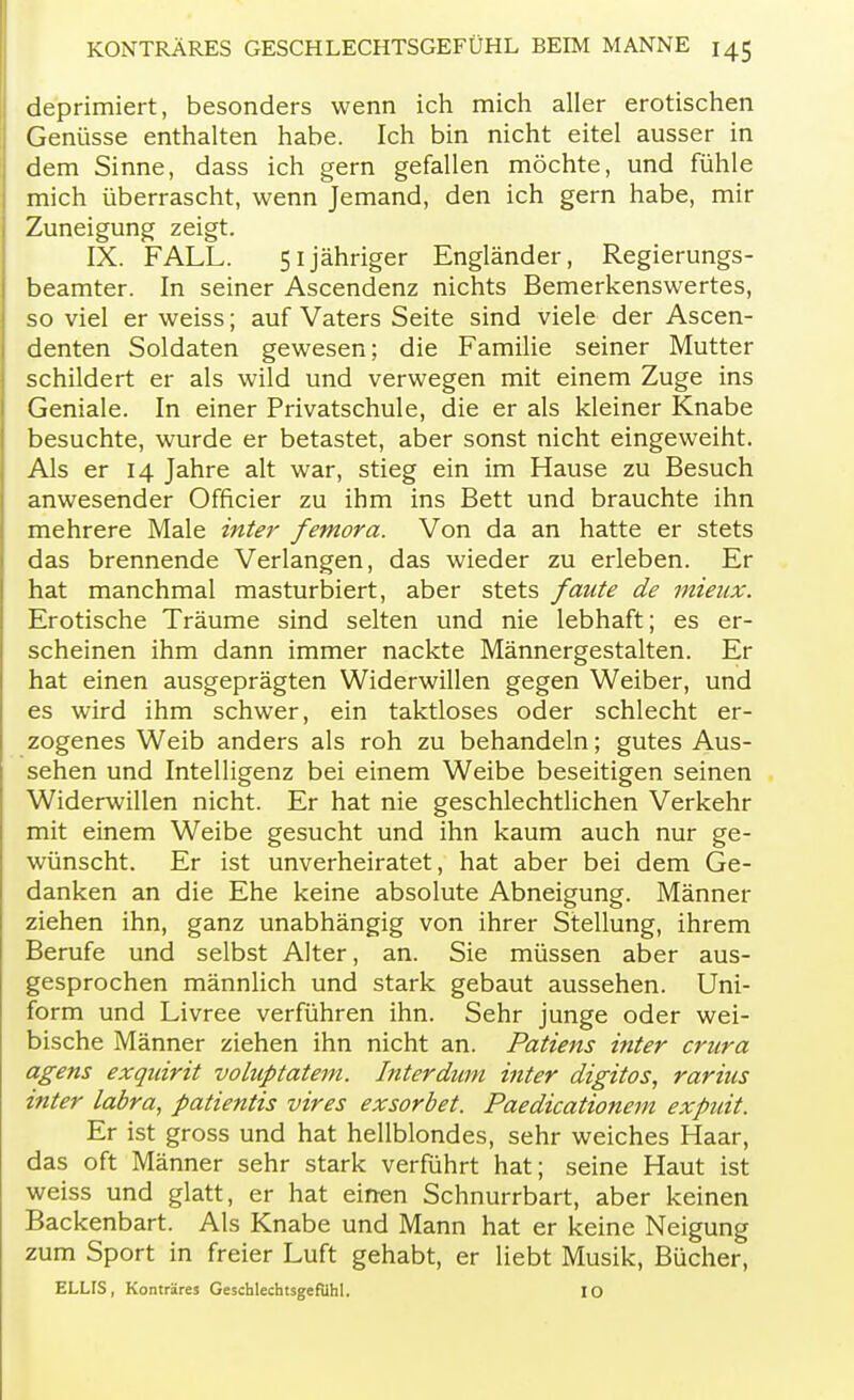 deprimiert, besonders wenn ich mich aller erotischen Genüsse enthalten habe. Ich bin nicht eitel ausser in dem Sinne, dass ich gern gefallen möchte, und fühle mich überrascht, wenn Jemand, den ich gern habe, mir Zuneigung zeigt. IX. FALL. 51 jähriger Engländer, Regierungs- beamter. In seiner Ascendenz nichts Bemerkenswertes, so viel er weiss; auf Vaters Seite sind viele der Ascen- denten Soldaten gewesen; die Familie seiner Mutter schildert er als wild und verwegen mit einem Zuge ins Geniale. In einer Privatschule, die er als kleiner Knabe besuchte, wurde er betastet, aber sonst nicht eingeweiht. Als er 14 Jahre alt war, stieg ein im Hause zu Besuch anwesender Officier zu ihm ins Bett und brauchte ihn mehrere Male inter femora. Von da an hatte er stets das brennende Verlangen, das wieder zu erleben. Er hat manchmal masturbiert, aber stets faute de mieux. Erotische Träume sind selten und nie lebhaft; es er- scheinen ihm dann immer nackte Männergestalten. Er hat einen ausgeprägten Widerwillen gegen Weiber, und es wird ihm schwer, ein taktloses oder schlecht er- zogenes Weib anders als roh zu behandeln; gutes Aus- sehen und Intelligenz bei einem Weibe beseitigen seinen Widerwillen nicht. Er hat nie geschlechtlichen Verkehr mit einem Weibe gesucht und ihn kaum auch nur ge- wünscht. Er ist unverheiratet, hat aber bei dem Ge- danken an die Ehe keine absolute Abneigung. Männer ziehen ihn, ganz unabhängig von ihrer Stellung, ihrem Berufe und selbst Alter, an. Sie müssen aber aus- gesprochen männlich und stark gebaut aussehen. Uni- form und Livree verführen ihn. Sehr junge oder wei- bische Männer ziehen ihn nicht an. Patiens inter crura agens exquirit voluptatem. Inter dum inter digitos, rariics inter labra, patientis vires exsorbet. Paedicationem expuit. Er ist gross und hat hellblondes, sehr weiches Haar, das oft Männer sehr stark verführt hat; seine Haut ist weiss und glatt, er hat einen Schnurrbart, aber keinen Backenbart. Als Knabe und Mann hat er keine Neigung zum Sport in freier Luft gehabt, er liebt Musik, Bücher, ELLIS, Konträres Geschlechtsgefiihl. IO