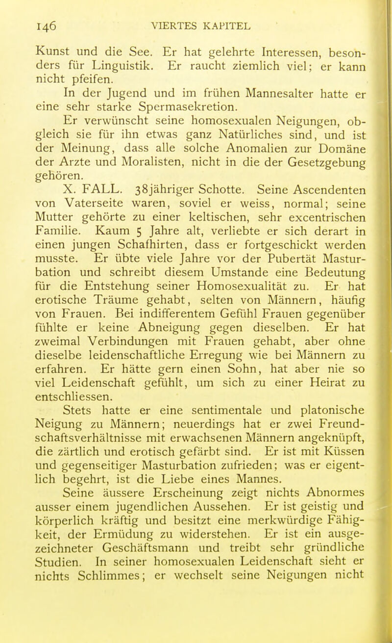 Kunst und die See. Er hat gelehrte Interessen, beson- ders für Linguistik. Er raucht ziemlich viel; er kann nicht pfeifen. In der Jugend und im frühen Mannesalter hatte er eine sehr starke Spermasekretion. Er verwünscht seine homosexualen Neigungen, ob- gleich sie für ihn etwas ganz Natürliches sind, und ist der Meinung, dass alle solche Anomalien zur Domäne der Arzte und Moralisten, nicht in die der Gesetzgebung gehören. X. FALL. 38jähriger Schotte. Seine Ascendenten von Vaterseite waren, soviel er weiss, normal; seine Mutter gehörte zu einer keltischen, sehr excentrischen Familie. Kaum 5 Jahre alt, verliebte er sich derart in einen jungen Schafhirten, dass er fortgeschickt werden musste. Er übte viele Jahre vor der Pubertät Mastur- bation und schreibt diesem Umstände eine Bedeutung für die Entstehung seiner Homosexualität zu. Er hat erotische Träume gehabt, selten von Männern, häufig von Frauen. Bei indifferentem Gefühl Frauen gegenüber fühlte er keine Abneigung gegen dieselben. Er hat zweimal Verbindungen mit Frauen gehabt, aber ohne dieselbe leidenschaftliche Erregung wie bei Männern zu erfahren. Er hätte gern einen Sohn, hat aber nie so viel Leidenschaft gefühlt, um sich zu einer Heirat zu entschliessen. Stets hatte er eine sentimentale und platonische Neigung zu Männern; neuerdings hat er zwei Freund- schaftsverhältnisse mit erwachsenen Männern angeknüpft, die zärtlich und erotisch gefärbt sind. Er ist mit Küssen und gegenseitiger Masturbation zufrieden; was er eigent- lich begehrt, ist die Liebe eines Mannes. Seine äussere Erscheinung zeigt nichts Abnormes ausser einem jugendlichen Aussehen. Er ist geistig und körperlich kräftig und besitzt eine merkwürdige Fähig- keit, der Ermüdung zu widerstehen. Er ist ein ausge- zeichneter Geschäftsmann und treibt sehr gründliche Studien. In seiner homosexualen Leidenschaft sieht er nichts Schlimmes; er wechselt seine Neigungen nicht