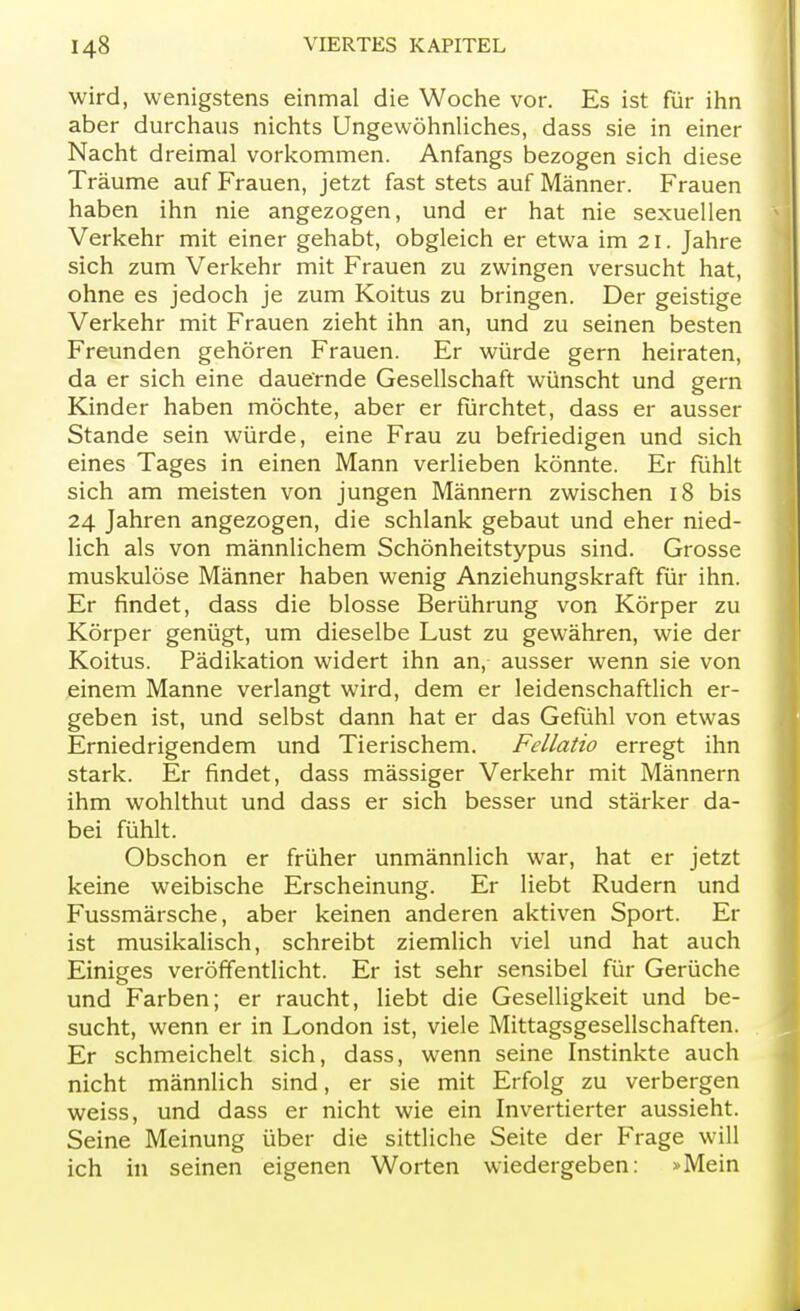 wird, wenigstens einmal die Woche vor. Es ist für ihn aber durchaus nichts Ungewöhnliches, dass sie in einer Nacht dreimal vorkommen. Anfangs bezogen sich diese Träume auf Frauen, jetzt fast stets auf Männer. Frauen haben ihn nie angezogen, und er hat nie sexuellen Verkehr mit einer gehabt, obgleich er etwa im 21. Jahre sich zum Verkehr mit Frauen zu zwingen versucht hat, ohne es jedoch je zum Koitus zu bringen. Der geistige Verkehr mit Frauen zieht ihn an, und zu seinen besten Freunden gehören Frauen. Er würde gern heiraten, da er sich eine dauernde Gesellschaft wünscht und gern Kinder haben möchte, aber er fürchtet, dass er ausser Stande sein würde, eine Frau zu befriedigen und sich eines Tages in einen Mann verlieben könnte. Er fühlt sich am meisten von jungen Männern zwischen 18 bis 24 Jahren angezogen, die schlank gebaut und eher nied- lich als von männlichem Schönheitstypus sind. Grosse muskulöse Männer haben wenig Anziehungskraft für ihn. Er findet, dass die blosse Berührung von Körper zu Körper genügt, um dieselbe Lust zu gewähren, wie der Koitus. Pädikation widert ihn an, ausser wenn sie von einem Manne verlangt wird, dem er leidenschaftlich er- geben ist, und selbst dann hat er das Gefühl von etwas Erniedrigendem und Tierischem. Fellatio erregt ihn stark. Er findet, dass mässiger Verkehr mit Männern ihm wohlthut und dass er sich besser und stärker da- bei fühlt. Obschon er früher unmännlich war, hat er jetzt keine weibische Erscheinung. Er liebt Rudern und Fussmärsche, aber keinen anderen aktiven Sport. Er ist musikalisch, schreibt ziemlich viel und hat auch Einiges veröffentlicht. Er ist sehr sensibel für Gerüche und Farben; er raucht, liebt die Geselligkeit und be- sucht, wenn er in London ist, viele Mittagsgesellschaften. Er schmeichelt sich, dass, wenn seine Instinkte auch nicht männlich sind, er sie mit Erfolg zu verbergen weiss, und dass er nicht wie ein Invertierter aussieht. Seine Meinung über die sittliche Seite der Frage will ich in seinen eigenen Worten wiedergeben: »Mein