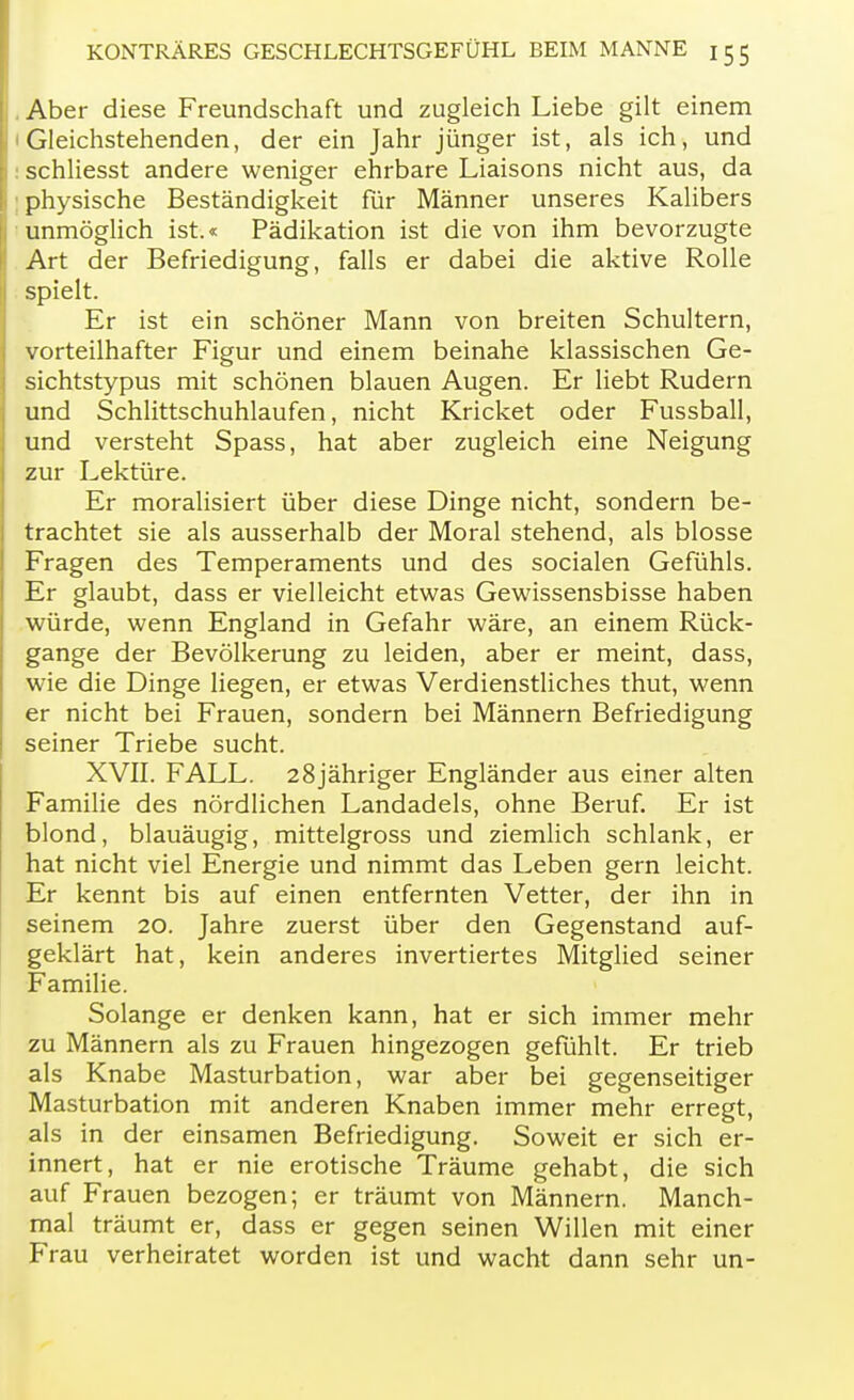 . Aber diese Freundschaft und zugleich Liebe gilt einem 1 Gleichstehenden, der ein Jahr jünger ist, als ich, und : schliesst andere weniger ehrbare Liaisons nicht aus, da : physische Beständigkeit für Männer unseres Kalibers unmöglich ist.« Pädikation ist die von ihm bevorzugte Art der Befriedigung, falls er dabei die aktive Rolle spielt. Er ist ein schöner Mann von breiten Schultern, vorteilhafter Figur und einem beinahe klassischen Ge- sichtstypus mit schönen blauen Augen. Er liebt Rudern und Schlittschuhlaufen, nicht Kricket oder Fussball, und versteht Spass, hat aber zugleich eine Neigung zur Lektüre. Er moralisiert über diese Dinge nicht, sondern be- trachtet sie als ausserhalb der Moral stehend, als blosse Fragen des Temperaments und des socialen Gefühls. Er glaubt, dass er vielleicht etwas Gewissensbisse haben würde, wenn England in Gefahr wäre, an einem Rück- gange der Bevölkerung zu leiden, aber er meint, dass, wie die Dinge liegen, er etwas Verdienstliches thut, wenn er nicht bei Frauen, sondern bei Männern Befriedigung seiner Triebe sucht. XVII. FALL. 28jähriger Engländer aus einer alten Familie des nördlichen Landadels, ohne Beruf. Er ist blond, blauäugig, mittelgross und ziemlich schlank, er hat nicht viel Energie und nimmt das Leben gern leicht. Er kennt bis auf einen entfernten Vetter, der ihn in seinem 20. Jahre zuerst über den Gegenstand auf- geklärt hat, kein anderes invertiertes Mitglied seiner Familie. Solange er denken kann, hat er sich immer mehr zu Männern als zu Frauen hingezogen gefühlt. Er trieb als Knabe Masturbation, war aber bei gegenseitiger Masturbation mit anderen Knaben immer mehr erregt, als in der einsamen Befriedigung. Soweit er sich er- innert, hat er nie erotische Träume gehabt, die sich auf Frauen bezogen; er träumt von Männern. Manch- mal träumt er, dass er gegen seinen Willen mit einer Frau verheiratet worden ist und wacht dann sehr un-