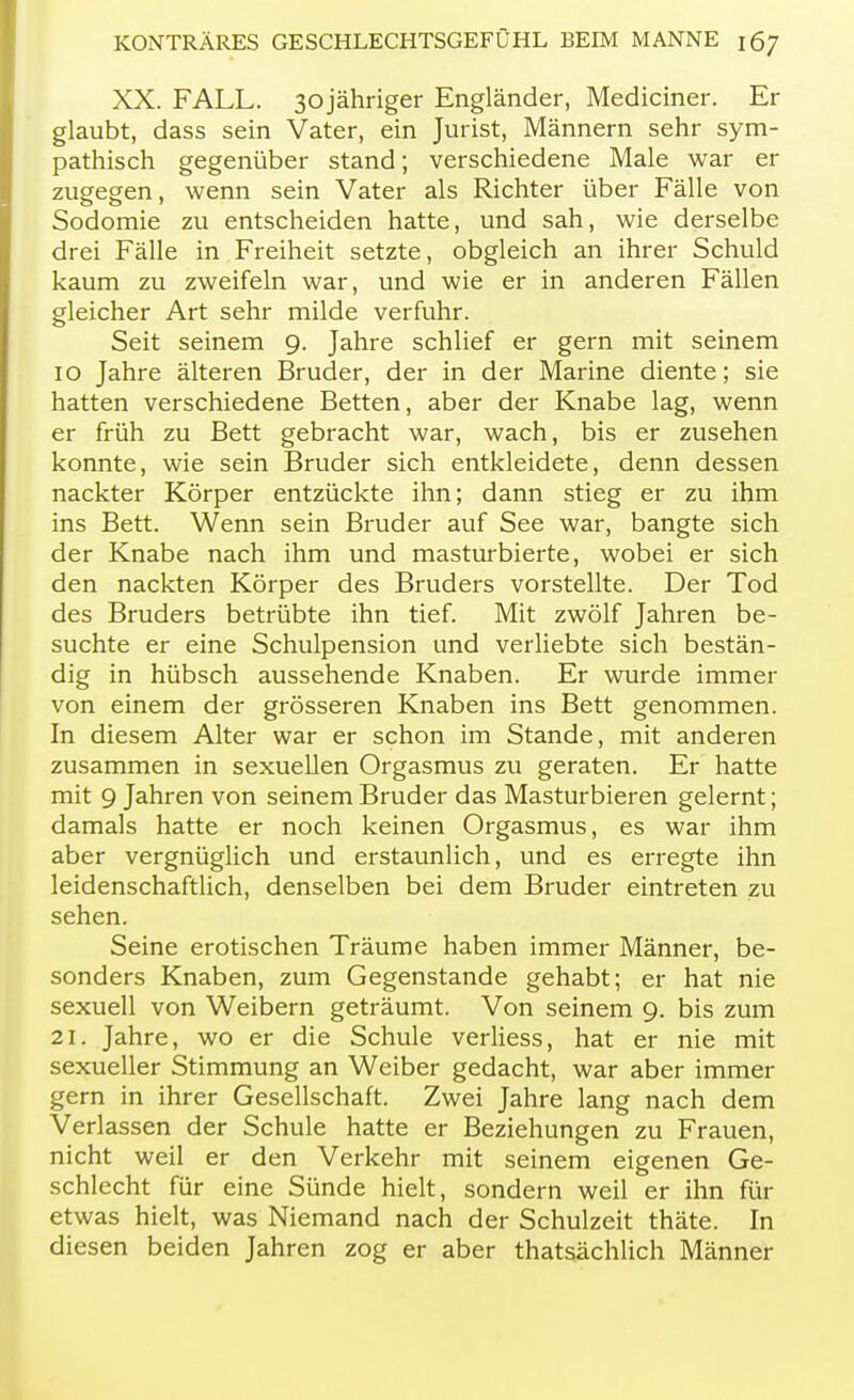 XX. FALL. 3ojähriger Engländer, Mediciner. Er glaubt, dass sein Vater, ein Jurist, Männern sehr sym- pathisch gegenüber stand; verschiedene Male war er zugegen, wenn sein Vater als Richter über Fälle von Sodomie zu entscheiden hatte, und sah, wie derselbe drei Fälle in Freiheit setzte, obgleich an ihrer Schuld kaum zu zweifeln war, und wie er in anderen Fällen gleicher Art sehr milde verfuhr. Seit seinem 9. Jahre schlief er gern mit seinem 10 Jahre älteren Bruder, der in der Marine diente; sie hatten verschiedene Betten, aber der Knabe lag, wenn er früh zu Bett gebracht war, wach, bis er zusehen konnte, wie sein Bruder sich entkleidete, denn dessen nackter Körper entzückte ihn; dann stieg er zu ihm ins Bett. Wenn sein Bruder auf See war, bangte sich der Knabe nach ihm und masturbierte, wobei er sich den nackten Körper des Bruders vorstellte. Der Tod des Bruders betrübte ihn tief. Mit zwölf Jahren be- suchte er eine Schulpension und verliebte sich bestän- dig in hübsch aussehende Knaben. Er wurde immer von einem der grösseren Knaben ins Bett genommen. In diesem Alter war er schon im Stande, mit anderen zusammen in sexuellen Orgasmus zu geraten. Er hatte mit 9 Jahren von seinem Bruder das Masturbieren gelernt; damals hatte er noch keinen Orgasmus, es war ihm aber vergnüglich und erstaunlich, und es erregte ihn leidenschaftlich, denselben bei dem Bruder eintreten zu sehen. Seine erotischen Träume haben immer Männer, be- sonders Knaben, zum Gegenstande gehabt; er hat nie sexuell von Weibern geträumt. Von seinem 9. bis zum 21. Jahre, wo er die Schule verliess, hat er nie mit sexueller Stimmung an Weiber gedacht, war aber immer gern in ihrer Gesellschaft. Zwei Jahre lang nach dem Verlassen der Schule hatte er Beziehungen zu Frauen, nicht weil er den Verkehr mit seinem eigenen Ge- schlecht für eine Sünde hielt, sondern weil er ihn für etwas hielt, was Niemand nach der Schulzeit thäte. In diesen beiden Jahren zog er aber thatsächlich Männer