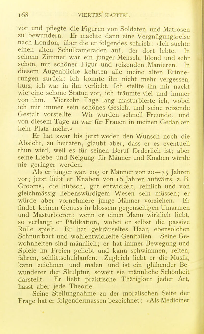 vor und pflegte die Figuren von Soldaten und Matrosen zu bewundern. Er machte dann eine Vergnügungsreise nach London, über die er folgendes schrieb: »Ich suchte einen alten Schulkameraden auf, der dort lebte. In seinem Zimmer war ein junger Mensch, blond und sehr schön, mit schöner Figur und reizenden Manieren. In diesem Augenblicke kehrten alle meine alten Erinne- rungen zurück: Ich konnte ihn nicht mehr vergessen, kurz, ich war in ihn verliebt. Ich stellte ihn mir nackt wie eine schöne Statue vor, ich träumte viel und immer von ihm. Vierzehn Tage lang masturbierte ich, wobei ich mir immer sein schönes Gesicht und seine reizende Gestalt vorstellte. Wir wurden schnell Freunde, und von diesem Tage an war für Frauen in meinen Gedanken kein Platz mehr.« Er hat zwar bis jetzt weder den Wunsch noch die Absicht, zu heiraten, glaubt aber, dass er es eventuell thun wird, weil es für seinen Beruf förderlich ist; aber seine Liebe und Neigung für Männer und Knaben würde nie geringer werden. Als er jünger war, zog er Männer von 20—35 Jahren vor; jetzt liebt er Knaben von 16 Jahren aufwärts, z. B. Grooms, die hübsch, gut entwickelt, reinlich und von gleichmässig liebenswürdigem Wesen sein müssen; er würde aber vornehmere junge Männer vorziehen. Er findet keinen Genuss in blossem gegenseitigen Umarmen und Masturbieren; wenn er einen Mann wirklich liebt, so verlangt er Pädikation, wobei er selbst die passive Rolle spielt. Er hat gekräuseltes Haar, ebensolchen Schnurrbart und wohlentwickelte Genitalien. Seine Ge- wohnheiten sind männlich; er hat immer Bewegung und Spiele im Freien geliebt und kann schwimmen, reiten, fahren, Schlittschuhlaufen. Zugleich liebt er die Musik, kann zeichnen und malen und ist ein glühender Be- wunderer der Skulptur, soweit sie männliche Schönheit darstellt. Er liebt praktische Thätigkeit jeder Art, hasst aber jede Theorie. Seine Stellungnahme zu der moralischen Seite der Frage hat er folgendermassen bezeichnet: »Als Medianer