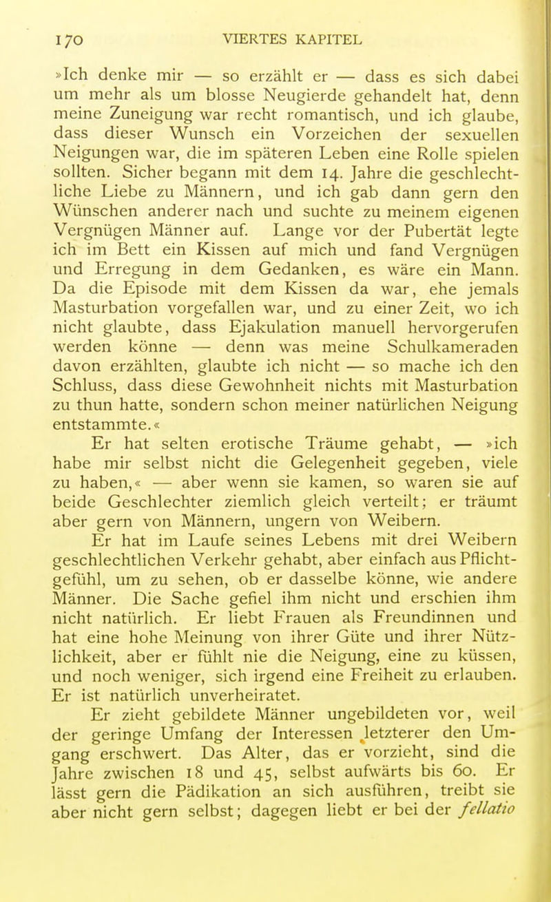 »Ich denke mir — so erzählt er — dass es sich dabei um mehr als um blosse Neugierde gehandelt hat, denn meine Zuneigung war recht romantisch, und ich glaube, dass dieser Wunsch ein Vorzeichen der sexuellen Neigungen war, die im späteren Leben eine Rolle spielen sollten. Sicher begann mit dem 14. Jahre die geschlecht- liche Liebe zu Männern, und ich gab dann gern den Wünschen anderer nach und suchte zu meinem eigenen Vergnügen Männer auf. Lange vor der Pubertät legte ich im Bett ein Kissen auf mich und fand Vergnügen und Erregung in dem Gedanken, es wäre ein Mann. Da die Episode mit dem Kissen da war, ehe jemals Masturbation vorgefallen war, und zu einer Zeit, wo ich nicht glaubte, dass Ejakulation manuell hervorgerufen werden könne — denn was meine Schulkameraden davon erzählten, glaubte ich nicht — so mache ich den Schluss, dass diese Gewohnheit nichts mit Masturbation zu thun hatte, sondern schon meiner natürlichen Neigung entstammte.« Er hat selten erotische Träume gehabt, — »ich habe mir selbst nicht die Gelegenheit gegeben, viele zu haben,« — aber wenn sie kamen, so waren sie auf beide Geschlechter ziemlich gleich verteilt; er träumt aber gern von Männern, ungern von Weibern. Er hat im Laufe seines Lebens mit drei Weibern geschlechtlichen Verkehr gehabt, aber einfach aus Pflicht- gefühl, um zu sehen, ob er dasselbe könne, wie andere Männer. Die Sache gefiel ihm nicht und erschien ihm nicht natürlich. Er liebt Frauen als Freundinnen und hat eine hohe Meinung von ihrer Güte und ihrer Nütz- lichkeit, aber er fühlt nie die Neigung, eine zu küssen, und noch weniger, sich irgend eine Freiheit zu erlauben. Er ist natürlich unverheiratet. Er zieht gebildete Männer ungebildeten vor, weil der geringe Umfang der Interessen ^letzterer den Um- gang erschwert. Das Alter, das er vorzieht, sind die Jahre zwischen 18 und 45, selbst aufwärts bis 60. Er lässt gern die Pädikation an sich ausführen, treibt sie aber nicht gern selbst; dagegen liebt er bei der fellatio