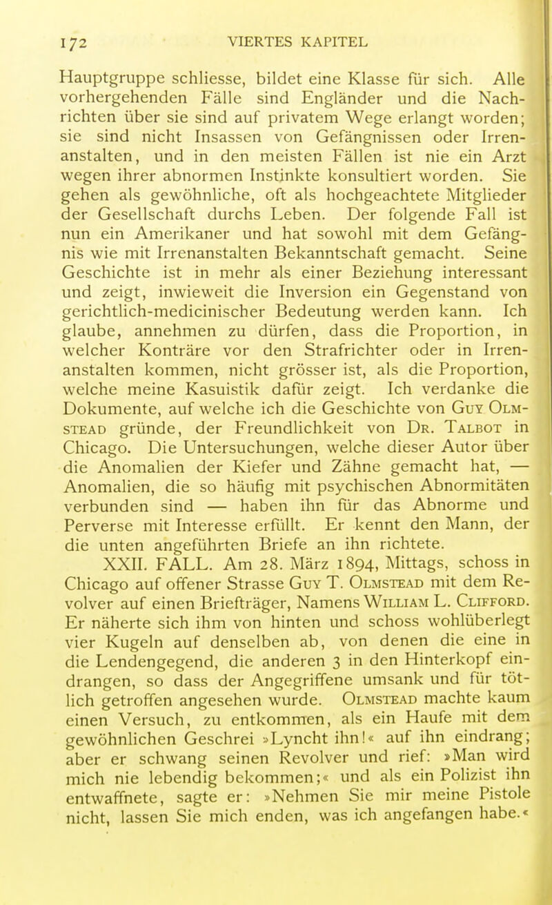 Hauptgruppe schliesse, bildet eine Klasse für sich. Alle vorhergehenden Fälle sind Engländer und die Nach- richten über sie sind auf privatem Wege erlangt worden; sie sind nicht Insassen von Gefängnissen oder Irren- anstalten, und in den meisten Fällen ist nie ein Arzt wegen ihrer abnormen Instinkte konsultiert worden. Sie gehen als gewöhnliche, oft als hochgeachtete Mitglieder der Gesellschaft durchs Leben. Der folgende Fall ist nun ein Amerikaner und hat sowohl mit dem Gefäng- nis wie mit Irrenanstalten Bekanntschaft gemacht. Seine Geschichte ist in mehr als einer Beziehung interessant und zeigt, inwieweit die Inversion ein Gegenstand von gerichtlich-medicinischer Bedeutung werden kann. Ich glaube, annehmen zu dürfen, dass die Proportion, in welcher Konträre vor den Strafrichter oder in Irren- anstalten kommen, nicht grösser ist, als die Proportion, welche meine Kasuistik dafür zeigt. Ich verdanke die Dokumente, auf welche ich die Geschichte von Guy Olm- stead gründe, der Freundlichkeit von Dr. Talbot in Chicago. Die Untersuchungen, welche dieser Autor über die Anomalien der Kiefer und Zähne gemacht hat, — Anomalien, die so häufig mit psychischen Abnormitäten verbunden sind — haben ihn für das Abnorme und Perverse mit Interesse erfüllt. Er kennt den Mann, der die unten angeführten Briefe an ihn richtete. XXII. FALL. Am 28. März 1894, Mittags, schoss in Chicago auf offener Strasse Guy T. Olmstead mit dem Re- volver auf einen Briefträger, Namens William L. Clifford. Er näherte sich ihm von hinten und schoss wohlüberlegt vier Kugeln auf denselben ab, von denen die eine in die Lendengegend, die anderen 3 in den Hinterkopf ein- drangen, so dass der Angegriffene umsank und für töt- lich getroffen angesehen wurde. Olmstead machte kaum einen Versuch, zu entkommen, als ein Haufe mit dem gewöhnlichen Geschrei »Lyncht ihn!« auf ihn eindrang; aber er schwang seinen Revolver und rief: »Man wird mich nie lebendig bekommen;« und als ein Polizist ihn entwaffnete, sagte er: »Nehmen Sie mir meine Pistole nicht, lassen Sie mich enden, was ich angefangen habe.«