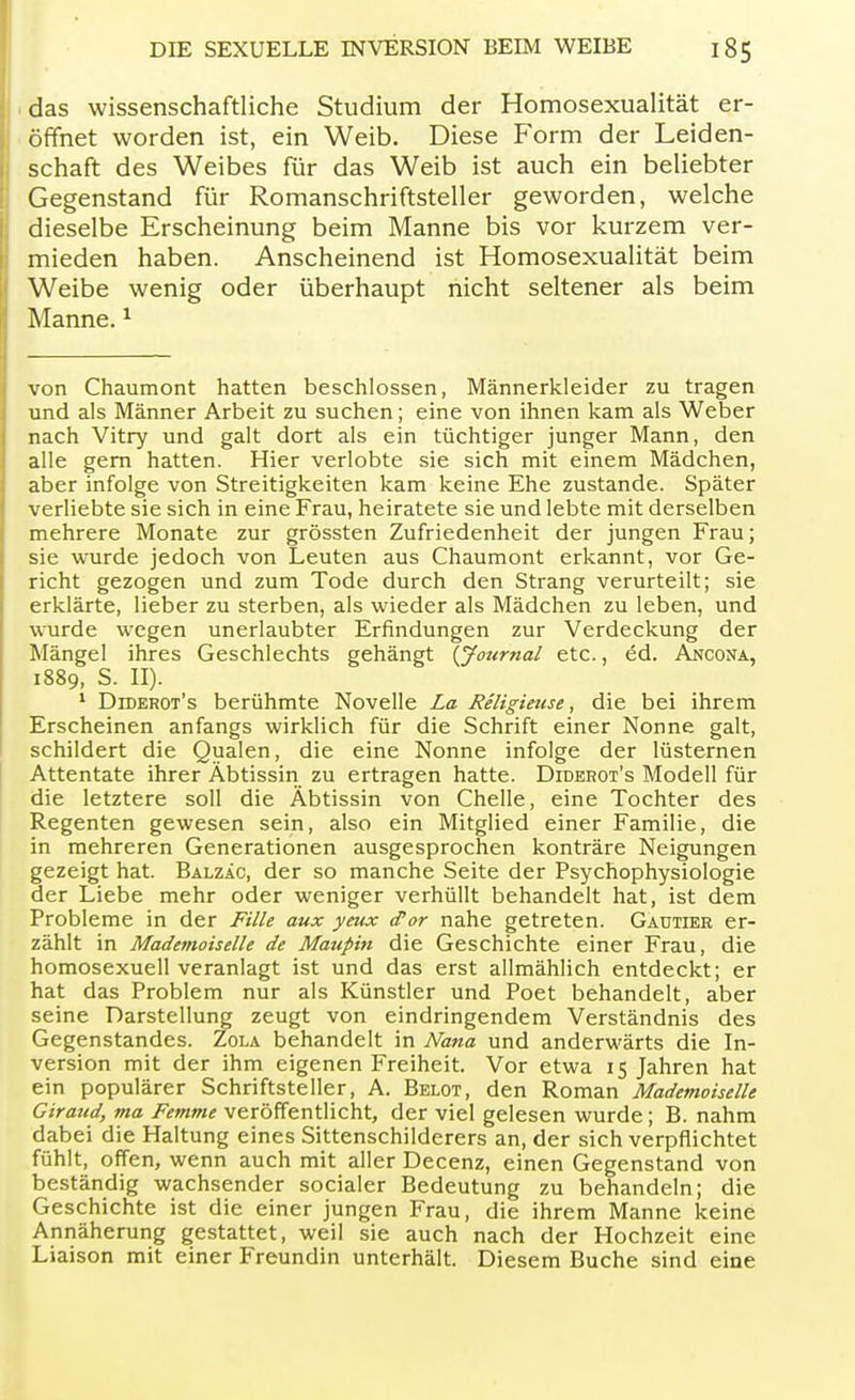 das wissenschaftliche Studium der Homosexualität er- öffnet worden ist, ein Weib. Diese Form der Leiden- schaft des Weibes für das Weib ist auch ein beliebter Gegenstand für Romanschriftsteller geworden, welche dieselbe Erscheinung beim Manne bis vor kurzem ver- mieden haben. Anscheinend ist Homosexualität beim Weibe wenig oder überhaupt nicht seltener als beim Manne.1 von Chaumont hatten beschlossen, Männerkleider zu tragen und als Männer Arbeit zu suchen; eine von ihnen kam als Weber nach Vitry und galt dort als ein tüchtiger junger Mann, den alle gern hatten. Hier verlobte sie sich mit einem Mädchen, aber infolge von Streitigkeiten kam keine Ehe zustande. Später verliebte sie sich in eine Frau, heiratete sie und lebte mit derselben mehrere Monate zur grössten Zufriedenheit der jungen Frau; sie wurde jedoch von Leuten aus Chaumont erkannt, vor Ge- richt gezogen und zum Tode durch den Strang verurteilt; sie erklärte, lieber zu sterben, als wieder als Mädchen zu leben, und wurde wegen unerlaubter Erfindungen zur Verdeckung der Mängel ihres Geschlechts gehängt {Journal etc., ed. Ancona, 1889, S. II). 1 Diderot's berühmte Novelle La Religieuse, die bei ihrem Erscheinen anfangs wirklich für die Schrift einer Nonne galt, schildert die Qualen, die eine Nonne infolge der lüsternen Attentate ihrer Äbtissin zu ertragen hatte. Diderot's Modell für die letztere soll die Äbtissin von Chelle, eine Tochter des Regenten gewesen sein, also ein Mitglied einer Familie, die in mehreren Generationen ausgesprochen konträre Neigungen gezeigt hat. Balzac, der so manche Seite der Psychophysiologie der Liebe mehr oder weniger verhüllt behandelt hat, ist dem Probleme in der Fille aux yeux d'or nahe getreten. Gautier er- zählt in Mademoiselle de Maupin die Geschichte einer Frau, die homosexuell veranlagt ist und das erst allmählich entdeckt; er hat das Problem nur als Künstler und Poet behandelt, aber seine Darstellung zeugt von eindringendem Verständnis des Gegenstandes. Zola behandelt in Nana und anderwärts die In- version mit der ihm eigenen Freiheit. Vor etwa 15 Jahren hat ein populärer Schriftsteller, A. Belot, den Roman Mademoiselle Giraud, ma Femme veröffentlicht, der viel gelesen wurde; B. nahm dabei die Haltung eines Sittenschilderers an, der sich verpflichtet fühlt, offen, wenn auch mit aller Decenz, einen Gegenstand von beständig wachsender socialer Bedeutung zu behandeln; die Geschichte ist die einer jungen Frau, die ihrem Manne keine Annäherung gestattet, weil sie auch nach der Hochzeit eine Liaison mit einer Freundin unterhält. Diesem Buche sind eine