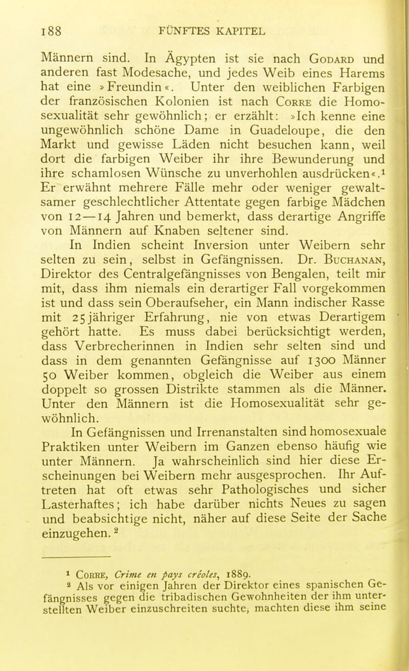 Männern sind. In Ägypten ist sie nach Godard und anderen fast Modesache, und jedes Weib eines Harems hat eine »Freundin«. Unter den weiblichen Farbigen der französischen Kolonien ist nach Corre die Homo- sexualität sehr gewöhnlich; er erzählt: »Ich kenne eine ungewöhnlich schöne Dame in Guadeloupe, die den Markt und gewisse Läden nicht besuchen kann, weil dort die farbigen Weiber ihr ihre Bewunderung und ihre schamlosen Wünsche zu unverhohlen ausdrücken«.1 Er erwähnt mehrere Fälle mehr oder weniger gewalt- samer geschlechtlicher Attentate gegen farbige Mädchen von 12 —14 Jahren und bemerkt, dass derartige Angriffe von Männern auf Knaben seltener sind. In Indien scheint Inversion unter Weibern sehr selten zu sein, selbst in Gefängnissen. Dr. Buchanan, Direktor des Centralgefängnisses von Bengalen, teilt mir mit, dass ihm niemals ein derartiger Fall vorgekommen ist und dass sein Oberaufseher, ein Mann indischer Rasse mit 25jähriger Erfahrung, nie von etwas Derartigem gehört hatte. Es muss dabei berücksichtigt werden, dass Verbrecherinnen in Indien sehr selten sind und dass in dem genannten Gefängnisse auf 1300 Männer 50 Weiber kommen, obgleich die Weiber aus einem doppelt so grossen Distrikte stammen als die Männer. Unter den Männern ist die Homosexualität sehr ge- wöhnlich. In Gefängnissen und Irrenanstalten sind homosexuale Praktiken unter Weibern im Ganzen ebenso häufig wie unter Männern. Ja wahrscheinlich sind hier diese Er- scheinungen bei Weibern mehr ausgesprochen. Ihr Auf- treten hat oft etwas sehr Pathologisches und sicher Lasterhaftes; ich habe darüber nichts Neues zu sagen und beabsichtige nicht, näher auf diese Seite der Sache einzugehen.2 1 Corhe, Crime en pays creo/es, 1889. a Als vor einigen Jahren der Direktor eines spanischen Ge- fängnisses gegen die tribadischen Gewohnheiten der ihm unter- stellten Weiber einzuschreiten suchte, machten diese ihm seine