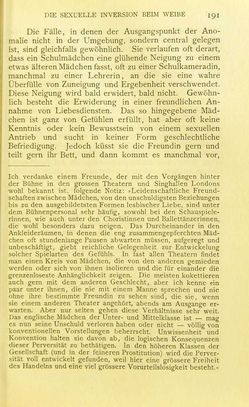 Die Fälle, in denen der Ausgangspunkt der Ano- malie nicht in der Umgebung, sondern central gelegen ist, sind gleichfalls gewöhnlich. Sie verlaufen oft derart, dass ein Schulmädchen eine glühende Neigung zu einem etwas älteren Mädchen fasst, oft zu einer Schulkameradin, manchmal zu einer Lehrerin, an die sie eine wahre Überfülle von Zuneigung und Ergebenheit verschwendet. Diese Neigung wird bald erwidert, bald nicht. Gewöhn- lich besteht die Erwiderung in einer freundlichen An- nahme von Liebesdiensten. Das so hingegebene Mäd- chen ist ganz von Gefühlen erfüllt, hat aber oft keine Kenntnis oder kein Bewusstsein von einem sexuellen Antrieb und sucht in keiner Form geschlechtliche Befriedigung. Jedoch küsst sie die Freundin gern und teilt gern ihr Bett, und dann kommt es manchmal vor, Ich verdanke einem Freunde, der mit den Vorgängen hinter der Bühne in den grossen Theatern und Singhallen Londons wohl bekannt ist, folgende Notiz: »Leidenschaftliche Freund- schaften zwischen Mädchen, von den unschuldigsten Beziehungen bis zu den ausgebildetsten Formen lesbischer Liebe, sind unter dem Bühnenpersonal sehr häufig, sowohl bei den Schauspiele- rinnen, wie auch unter den Choristinnen und Ballettänzerinnen, die wohl besonders dazu neigen. Das Durcheinander in den Ankleideräumen, in denen die eng zusammengepferchten Mäd- chen oft stundenlange Pausen abwarten müssen, aufgeregt und unbeschäftigt, giebt reichliche Gelegenheit zur Entwickelung solcher Spielarten des Gefühls. In fast allen Theatern findet man einen Kreis von Mädchen, die von den anderen gemieden werden oder sich von ihnen isolieren und die für einander die grenzenloseste Anhänglichkeit zeigen. Die meisten kokettieren auch gern mit dem anderen Geschlecht, aber ich kenne ein paar unter ihnen, die nie mit einem Manne sprechen und nie ohne ihre bestimmte Freundin zu sehen sind, die sie, wenn sie einem anderen Theater angehört, abends am Ausgange er- warten. Aber nur selten gehen diese Verhältnisse sehr weit. Das englische Mädchen der Unter- und Mittelklasse ist — mag es nun seine Unschuld verloren haben oder nicht — völlig von konventionellen Vorstellungen beherrscht. Unwissenheit und Konvention halten sie davon ab, die logischen Konsequenzen dieser Perversität zu bethätigen. In den höheren Klassen der Gesellschaft (und in der feineren Prostitution) wird die Perver- sität voll entwickelt gefunden, weil hier eine grössere Freiheit des Handelns und eine viel grössere Vorurteilslosigkeit besteht.«