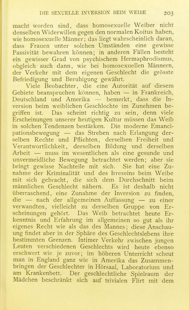 macht worden sind, dass homosexuelle Weiber nicht denselben Widerwillen gegen den normalen Koitus haben, wie homosexuelle Männer; das liegt wahrscheinlich daran, dass Frauen unter solchen Umständen eine gewisse Passivität bewahren können; in anderen Fällen besteht ein gewisser Grad von psychischem Hermaphrodismus, obgleich auch dann, wie bei homosexuellen Männern, der Verkehr mit dem eigenen Geschlecht die grösste Befriedigung und Beruhigung gewährt. Viele Beobachter, die eine Autorität auf diesem Gebiete beanspruchen können, haben — in Frankreich, Deutschland und Amerika — bemerkt, dass die In- version beim weiblichen Geschlechte im Zunehmen be- griffen ist. Das scheint richtig zu sein, denn viele Erscheinungen unserer heutigen Kultur müssen das Weib in solchen Tendenzen bestärken. Die moderne Emanci- pationsbewegung — das Streben nach Erlangung der- selben Rechte und Pflichten, derselben Freiheit und Verantwortlichkeit, derselben Bildung und derselben Arbeit — muss im wesentlichen als eine gesunde und unvermeidliche Bewegung betrachtet werden; aber sie bringt gewisse Nachteile mit sich. Sie hat eine Zu- nahme der Kriminalität und des Irreseins beim Weibe mit sich gebracht, die sich dem Durchschnitt beim männlichen Geschlecht nähern. Es ist deshalb nicht überraschend, eine Zunahme der Inversion zu finden, die — nach der allgemeinen Auffassung — zu einer verwandten, vielleicht zu derselben Gruppe von Er- scheinungen gehört. Das Weib betrachtet heute Er- kenntnis und Erfahrung im allgemeinen so gut als ihr eigenes Recht wie als das des Mannes; diese Anschau- ung findet aber in der Sphäre des Geschlechtslebens ihre bestimmten Grenzen. Intimer Verkehr zwischen jungen Leuten verschiedenen Geschlechts wird heute ebenso erschwert wie je zuvor; im höheren Unterricht scheut man in England ganz wie in Amerika das Zusammen- bringen der Geschlechter in Hörsaal, Laboratorium und am Krankenbett. Der geschlechtliche Spielraum der Mädchen beschränkt sich auf trivialen Flirt mit dem