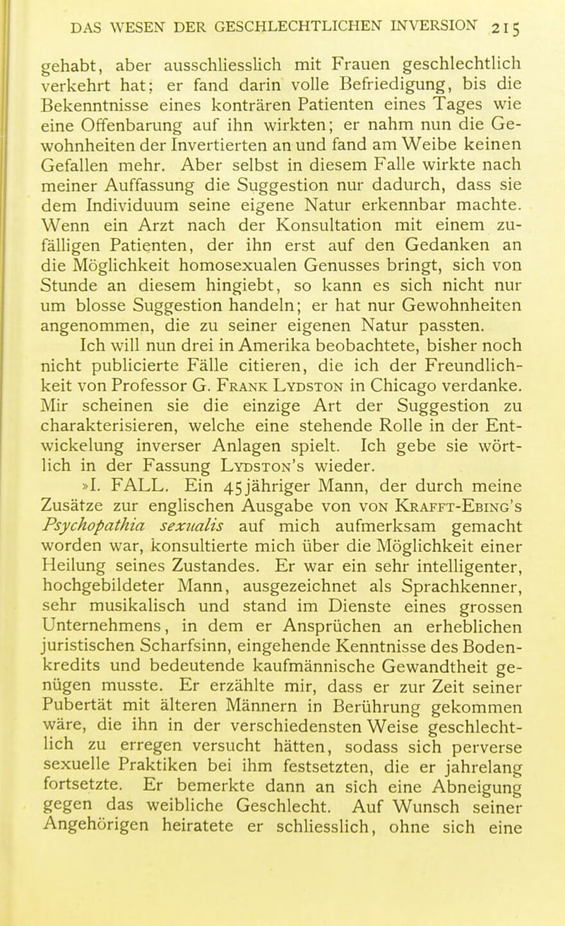 gehabt, aber ausschliesslich mit Frauen geschlechtlich verkehrt hat; er fand darin volle Befriedigung, bis die Bekenntnisse eines konträren Patienten eines Tages wie eine Offenbarung auf ihn wirkten; er nahm nun die Ge- wohnheiten der Invertierten an und fand am Weibe keinen Gefallen mehr. Aber selbst in diesem Falle wirkte nach meiner Auffassung die Suggestion nur dadurch, dass sie dem Individuum seine eigene Natur erkennbar machte. Wenn ein Arzt nach der Konsultation mit einem zu- fälligen Patienten, der ihn erst auf den Gedanken an die Möglichkeit homosexualen Genusses bringt, sich von Stunde an diesem hingiebt, so kann es sich nicht nur um blosse Suggestion handeln; er hat nur Gewohnheiten angenommen, die zu seiner eigenen Natur passten. Ich will nun drei in Amerika beobachtete, bisher noch nicht publicierte Fälle citieren, die ich der Freundlich- keit von Professor G. Frank Lydston in Chicago verdanke. Mir scheinen sie die einzige Art der Suggestion zu charakterisieren, welche eine stehende Rolle in der Ent- wickelung inverser Anlagen spielt. Ich gebe sie wört- lich in der Fassung Lydston's wieder. »I. FALL. Ein 45 jähriger Mann, der durch meine Zusätze zur englischen Ausgabe von von Krafft-Ebing's Psychopathia sexnalis auf mich aufmerksam gemacht worden war, konsultierte mich über die Möglichkeit einer Heilung seines Zustandes. Er war ein sehr intelligenter, hochgebildeter Mann, ausgezeichnet als Sprachkenner, sehr musikalisch und stand im Dienste eines grossen Unternehmens, in dem er Ansprüchen an erheblichen juristischen Scharfsinn, eingehende Kenntnisse des Boden- kredits und bedeutende kaufmännische Gewandtheit ge- nügen musste. Er erzählte mir, dass er zur Zeit seiner Pubertät mit älteren Männern in Berührung gekommen wäre, die ihn in der verschiedensten Weise geschlecht- lich zu erregen versucht hätten, sodass sich perverse sexuelle Praktiken bei ihm festsetzten, die er jahrelang fortsetzte. Er bemerkte dann an sich eine Abneigung gegen das weibliche Geschlecht. Auf Wunsch seiner Angehörigen heiratete er schliesslich, ohne sich eine